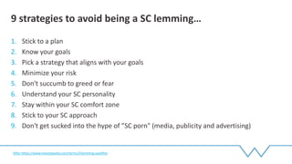 1. Stick to a plan
2. Know your goals
3. Pick a strategy that aligns with your goals
4. Minimize your risk
5. Don't succumb to greed or fear
6. Understand your SC personality
7. Stay within your SC comfort zone
8. Stick to your SC approach
9. Don't get sucked into the hype of ”SC porn" (media, publicity and advertising)
9 strategies to avoid being a SC lemming…
After https://www.investopedia.com/terms/l/lemming.aspAfter
 