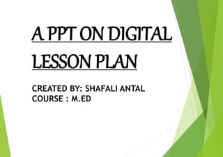 A PPT ON DIGITAL
LESSON PLAN
CREATED BY: SHAFALI ANTAL
COURSE : M.ED
 