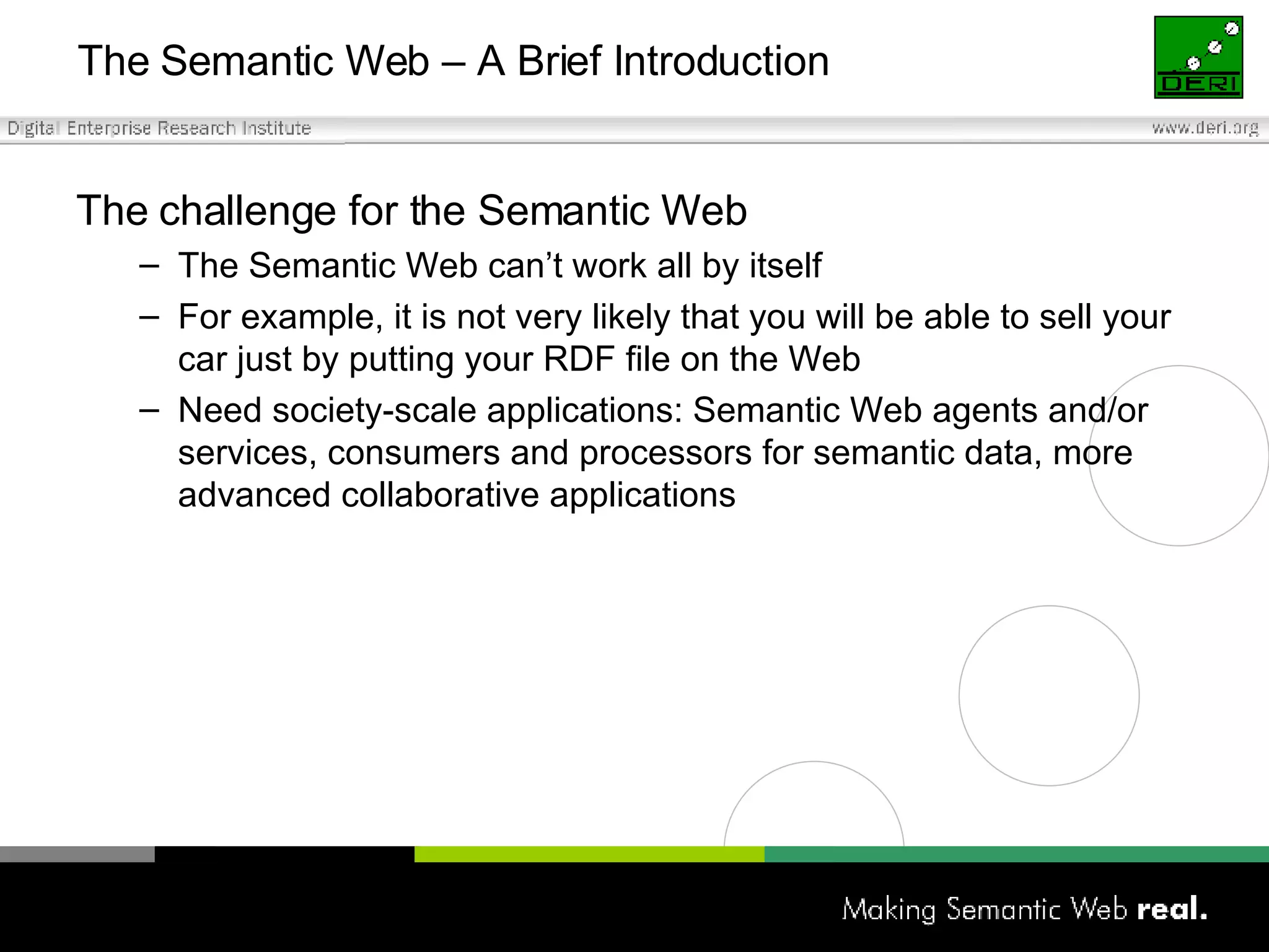 The Semantic Web – A Brief Introduction The challenge for the Semantic Web The Semantic Web can’t work all by itself For example, it is not very likely that you will be able to sell your car just by putting your RDF file on the Web Need society-scale applications: Semantic Web agents and/or services, consumers and processors for semantic data, more advanced collaborative applications  