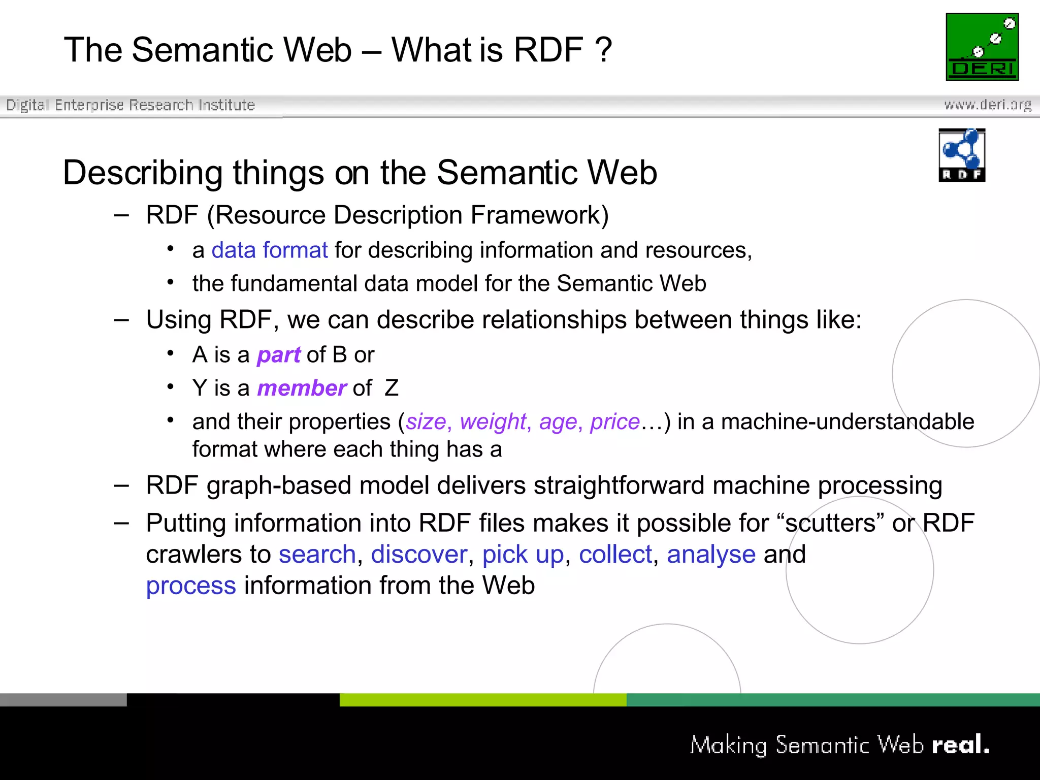 The Semantic Web – What is RDF ? Describing things on the Semantic Web RDF (Resource Description Framework) a  data format  for describing information and resources,  the fundamental data model for the Semantic Web Using RDF, we can describe relationships between things like: A is a  part  of B or Y is a  member  of  Z and their properties ( size ,  weight ,  age ,  price …) in a machine-understandable format where each thing has a RDF graph-based model delivers straightforward machine processing Putting information into RDF files makes it possible for “scutters” or RDF crawlers to  search ,  discover ,  pick up ,  collect ,  analyse  and  process  information from the Web 