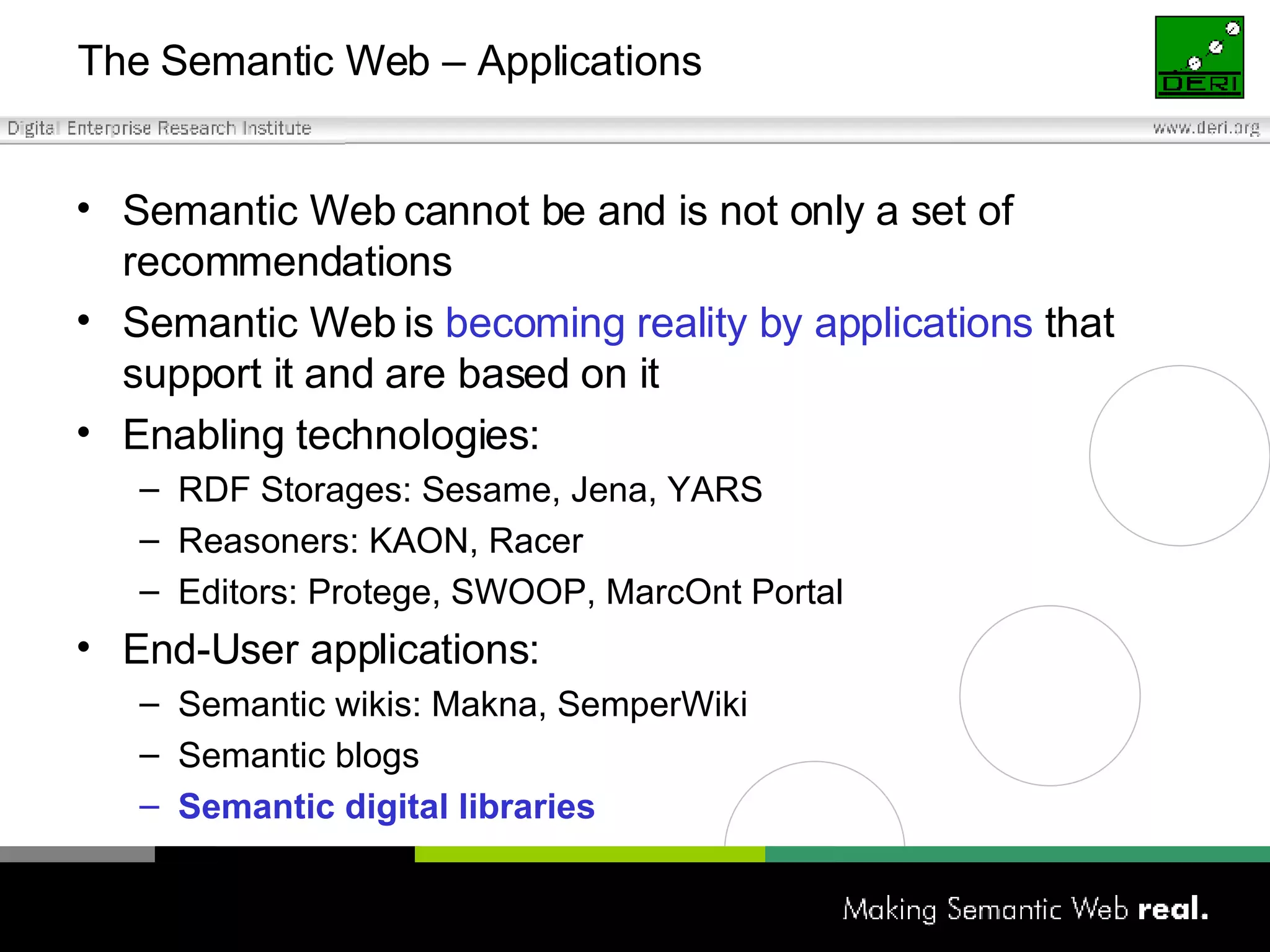 The Semantic Web – Applications Semantic Web cannot be and is not only a set of recommendations Semantic Web is  becoming reality by applications  that support it and are based on it Enabling technologies: RDF Storages: Sesame, Jena, YARS Reasoners: KAON, Racer  Editors: Protege, SWOOP, MarcOnt Portal End-User applications: Semantic wikis: Makna, SemperWiki Semantic blogs Semantic digital libraries 