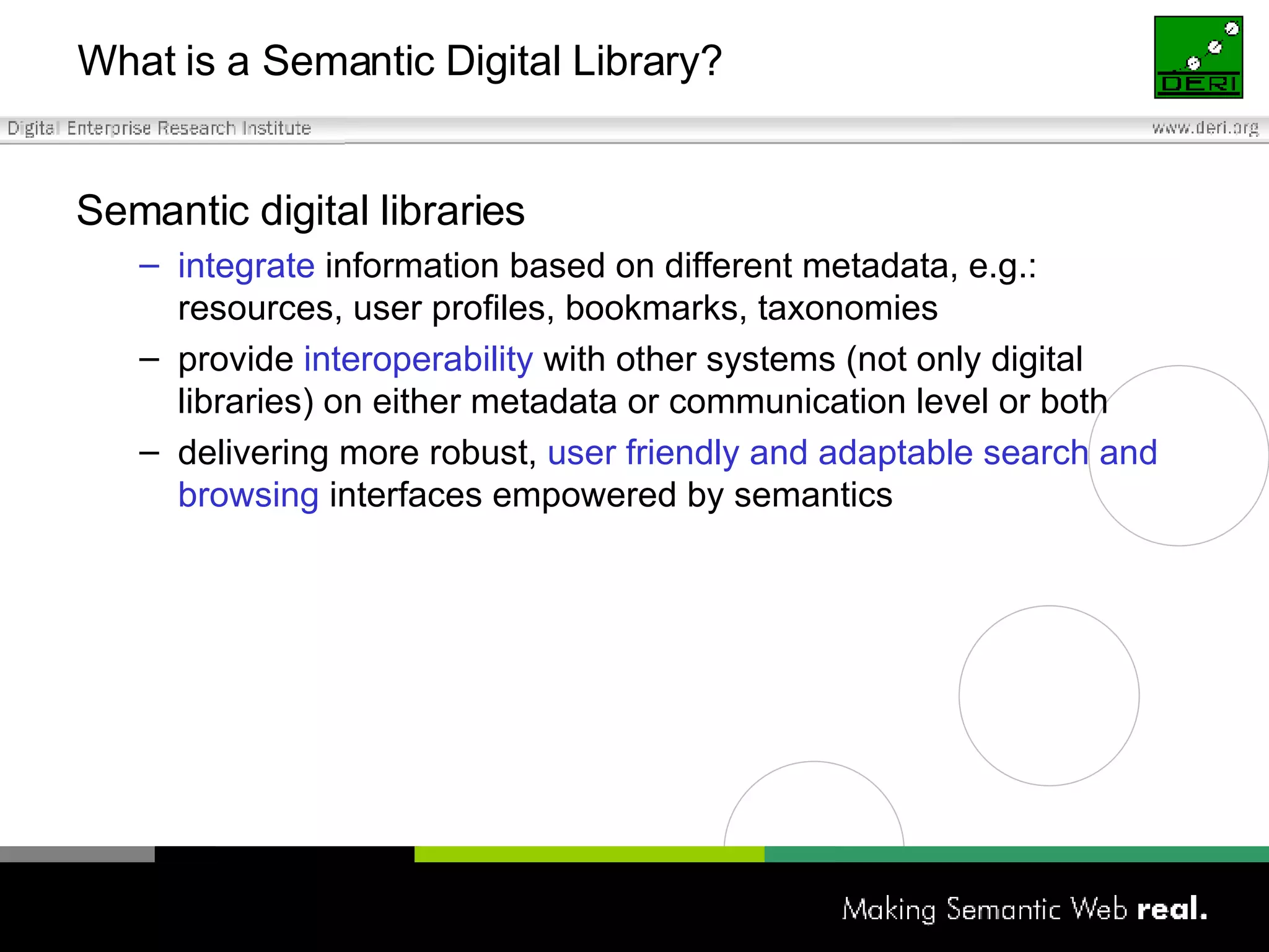 What is a Semantic Digital Library? Semantic digital libraries integrate  information based on different metadata, e.g.: resources, user profiles, bookmarks, taxonomies provide  interoperability  with other systems (not only digital libraries) on either metadata or communication level or both  delivering more robust,  user friendly and adaptable search and browsing  interfaces empowered by semantics 