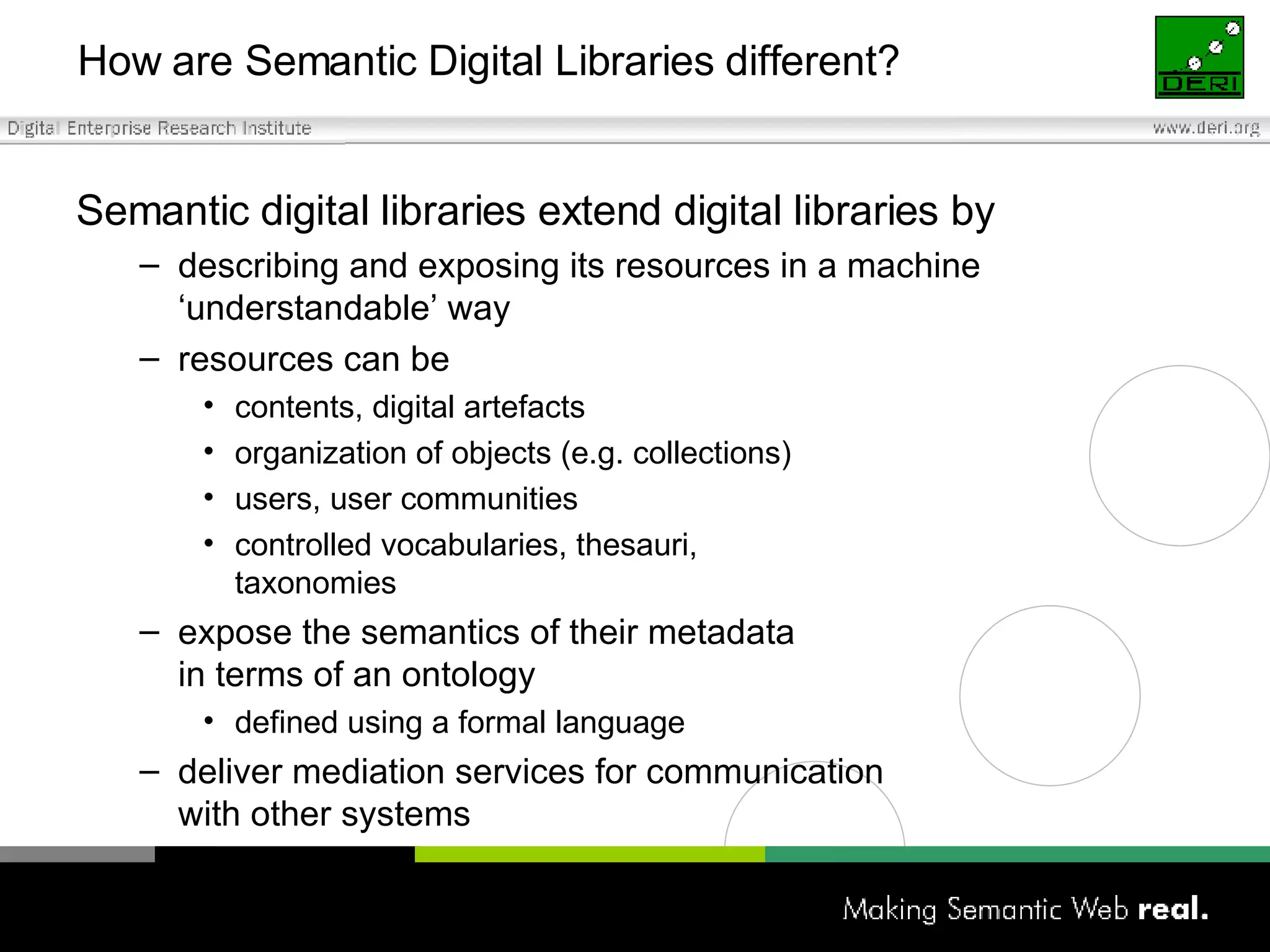 How are Semantic Digital Libraries different? Semantic digital libraries extend digital libraries by describing and exposing its resources in a machine ‘understandable’ way resources can be contents, digital artefacts organization of objects (e.g. collections) users, user communities controlled vocabularies, thesauri,  taxonomies expose the semantics of their metadata  in terms of an ontology defined using a formal language deliver mediation services for communication  with other systems 
