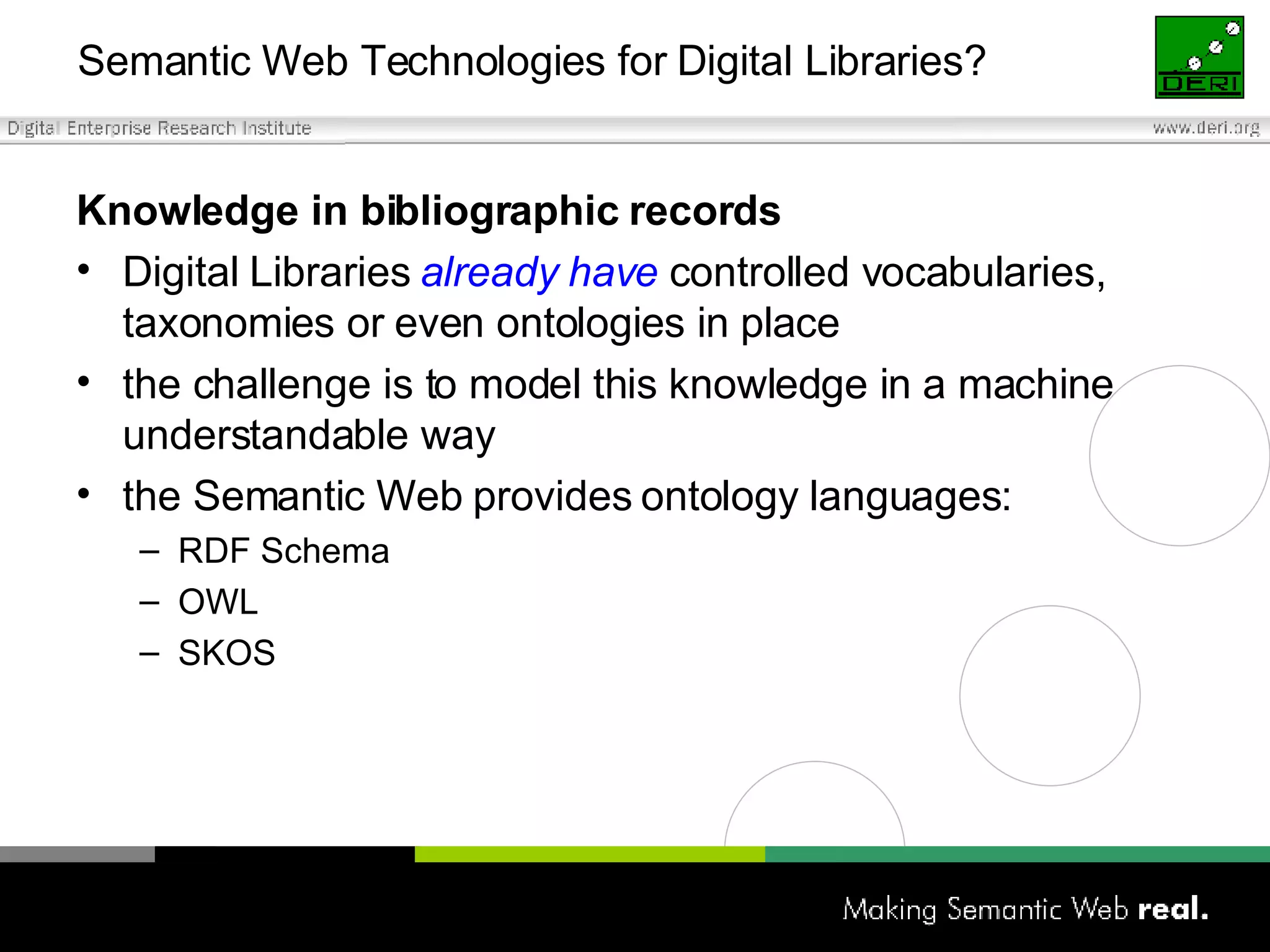 Semantic Web Technologies for Digital Libraries? Knowledge in bibliographic records Digital Libraries  already have  controlled vocabularies, taxonomies or even ontologies in place  the challenge is to model this knowledge in a machine understandable way the Semantic Web provides ontology languages:  RDF Schema OWL SKOS 