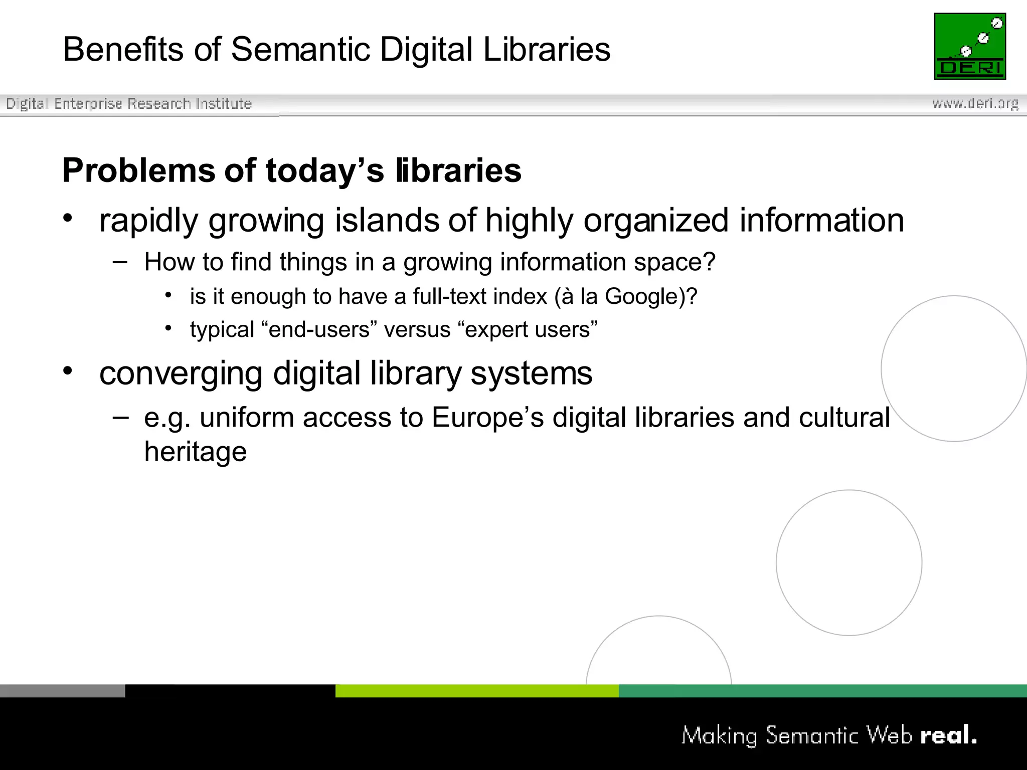 Benefits of Semantic Digital Libraries  Problems of today’s libraries  rapidly growing islands of highly organized information How to find things in a growing information space? is it enough to have a full-text index (à la Google)? typical “end-users” versus “expert users” converging digital library systems e.g. uniform access to Europe’s digital libraries and cultural heritage 
