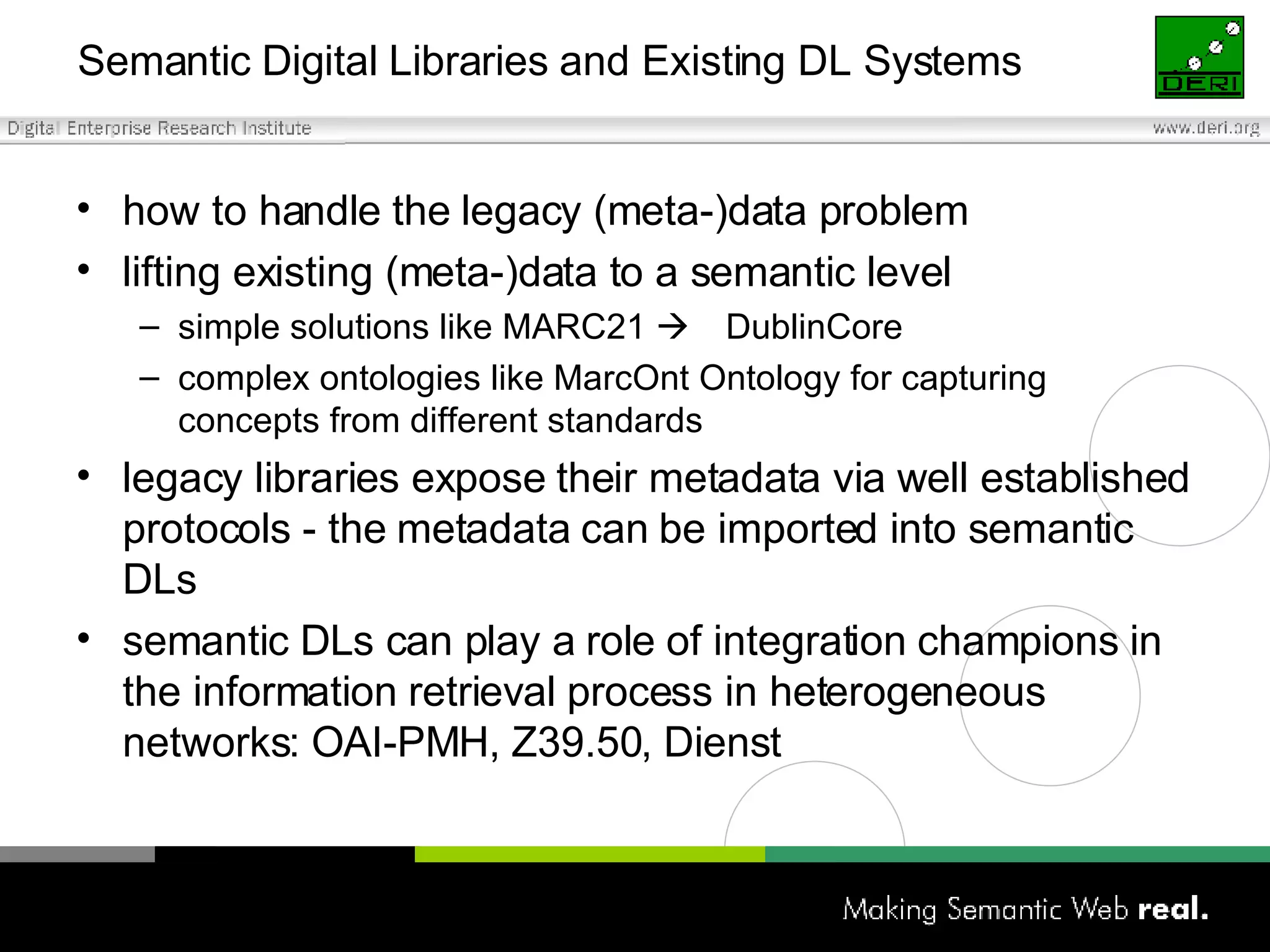 Semantic Digital Libraries and Existing DL Systems how to handle the legacy (meta-)data problem  lifting existing (meta-)data to a semantic level simple solutions like MARC21   DublinCore complex ontologies like MarcOnt Ontology for capturing concepts from different standards legacy libraries expose their metadata via well established protocols - the metadata can be imported into semantic DLs semantic DLs can play a role of integration champions in the information retrieval process in heterogeneous networks:   OAI-PMH ,  Z39.50 ,  Dienst 