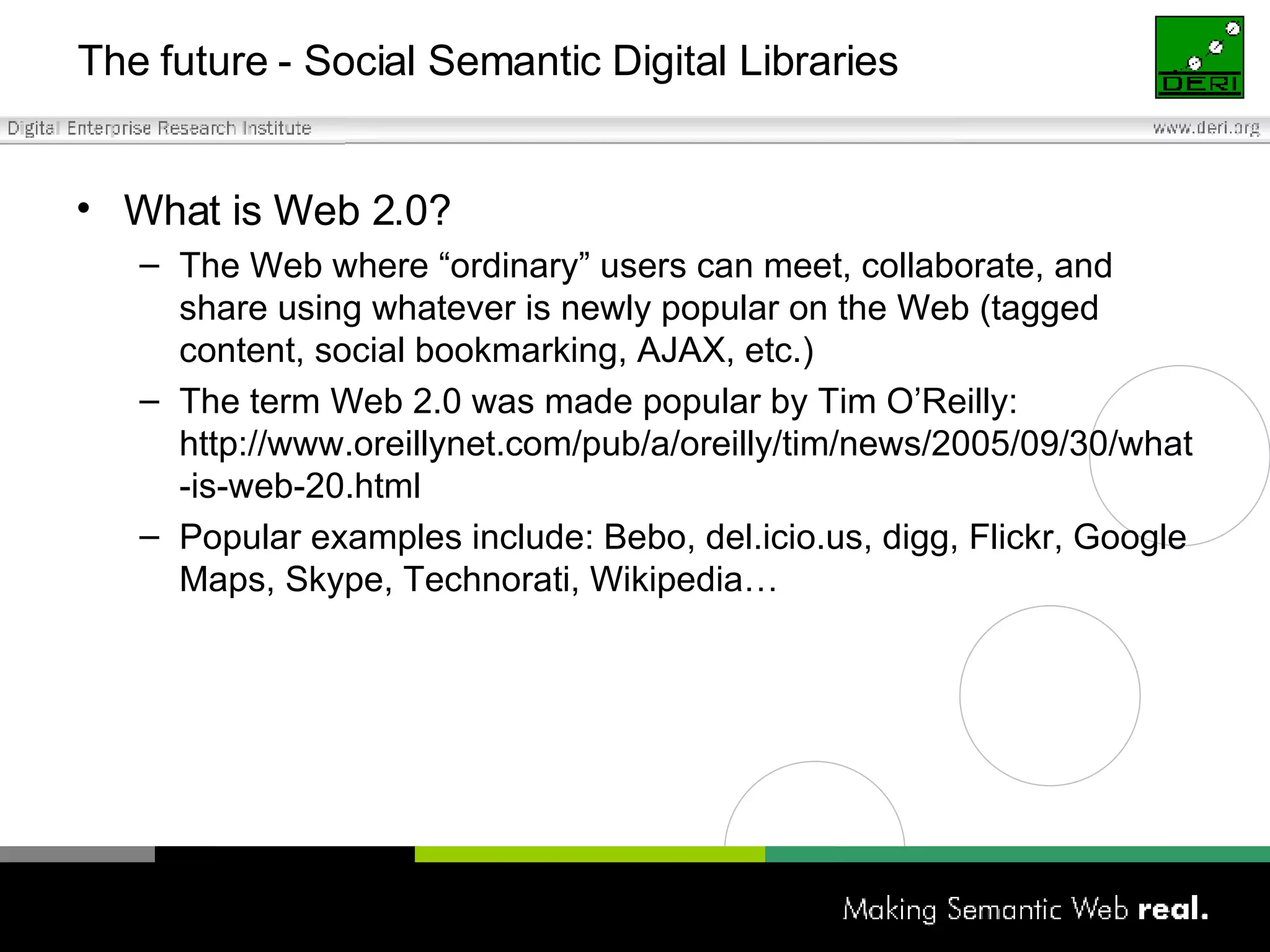 The future - Social Semantic Digital Libraries What is Web 2.0? The Web where “ordinary” users can meet, collaborate, and share using whatever is newly popular on the Web (tagged content, social bookmarking, AJAX, etc.) The term Web 2.0 was made popular by Tim O’Reilly: http://www.oreillynet.com/pub/a/oreilly/tim/news/2005/09/30/what-is-web-20.html Popular examples include: Bebo, del.icio.us, digg, Flickr, Google Maps, Skype, Technorati, Wikipedia… 