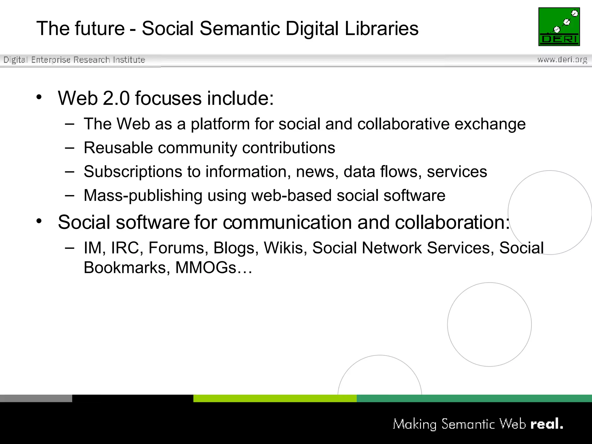 The future - Social Semantic Digital Libraries Web 2.0 focuses include: The Web as a platform for social and collaborative exchange Reusable community contributions Subscriptions to information, news, data flows, services Mass-publishing using web-based social software Social software for communication and collaboration: IM, IRC, Forums, Blogs, Wikis, Social Network Services, Social Bookmarks, MMOGs… 