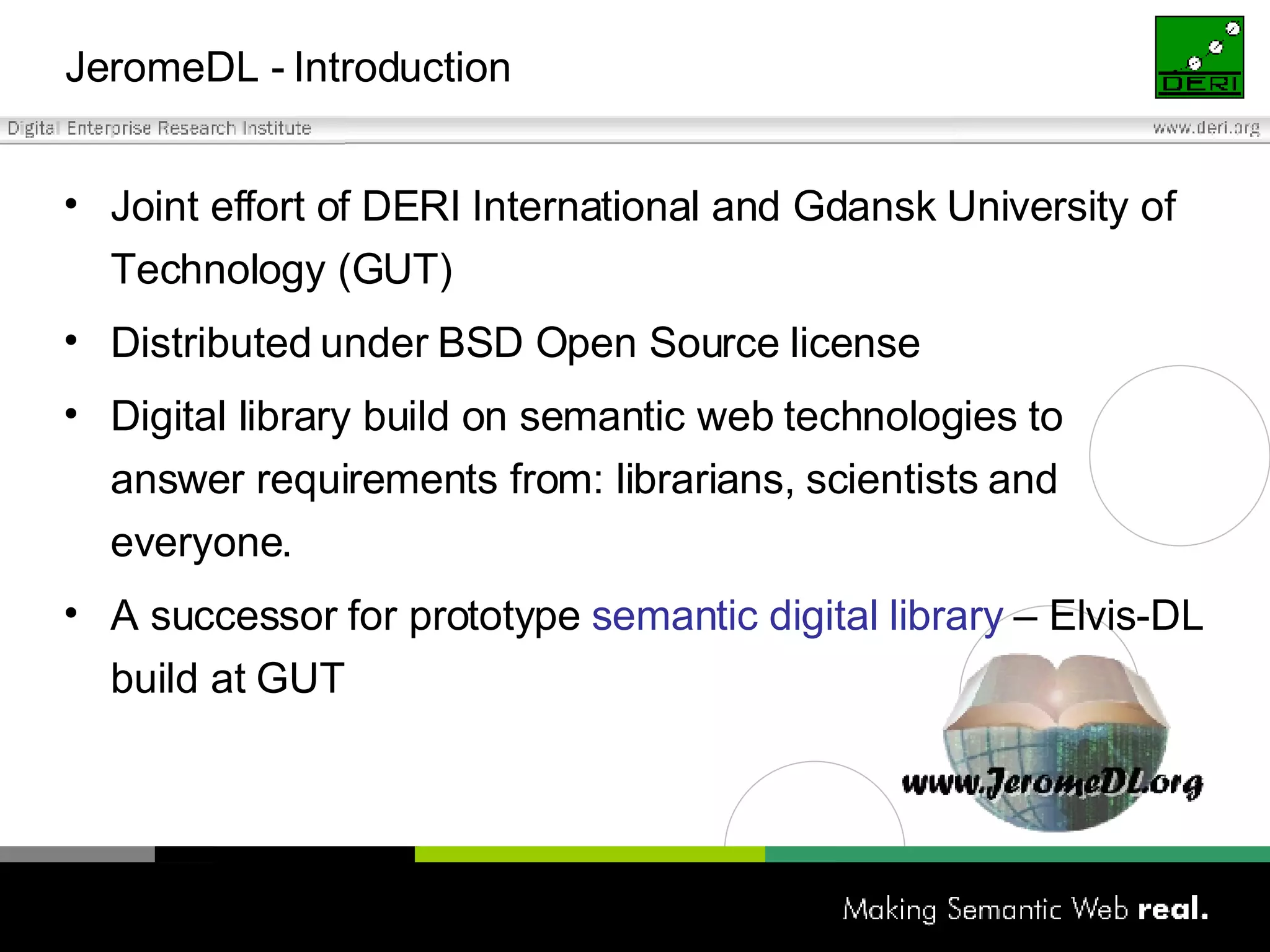 JeromeDL -  Introduction Joint effort of DERI International and Gdansk University of Technology (GUT) Distributed under BSD Open Source license Digital library build on semantic web technologies to answer requirements from: librarians, scientists and everyone. A successor for prototype  semantic digital library  – Elvis-DL build at GUT 