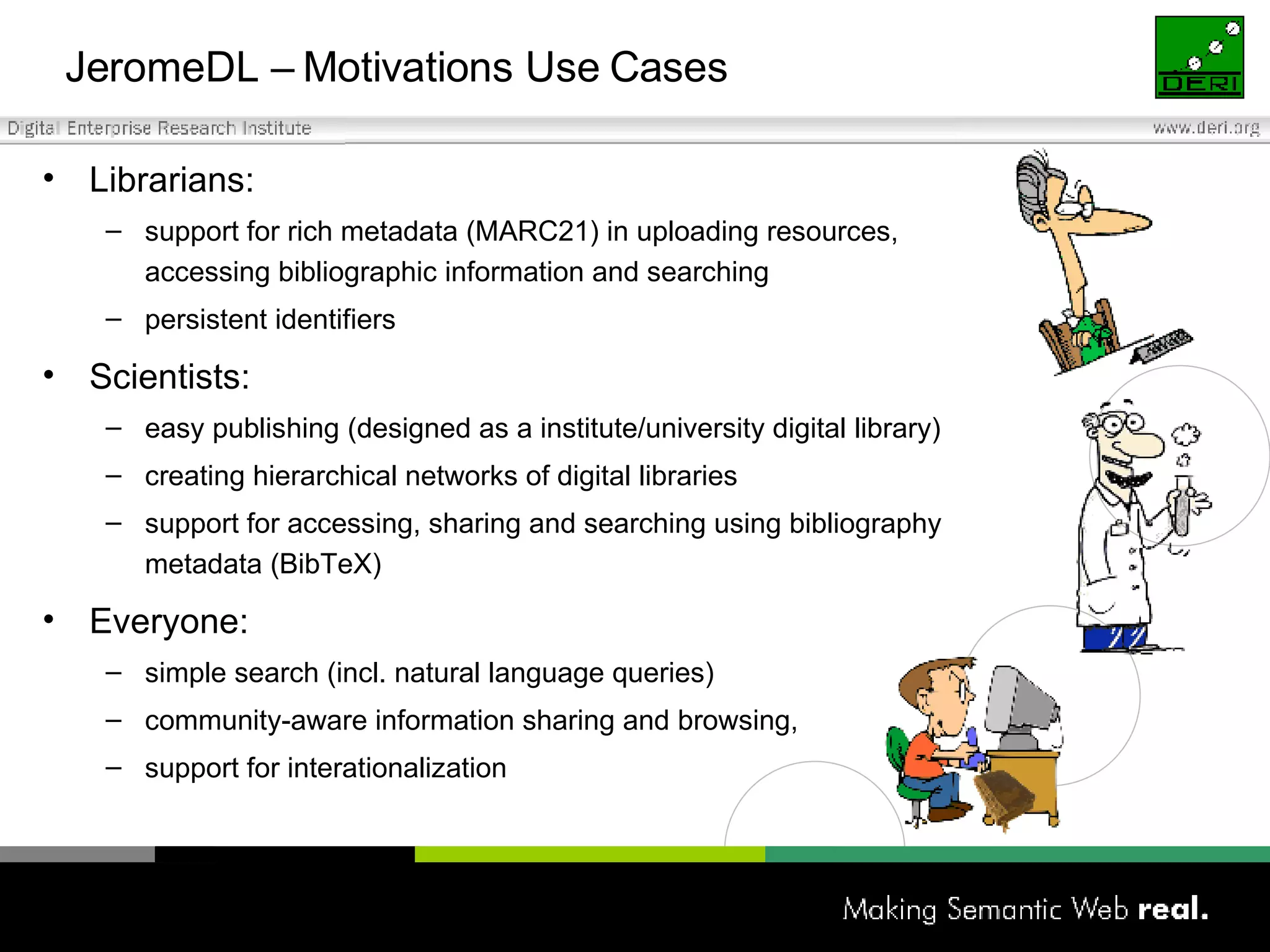 JeromeDL –  Motivations Use Cases Librarians: support for rich metadata (MARC21) in uploading resources,  accessing bibliographic information and searching persistent identifiers Scientists:  easy publishing (designed as a institute/university digital library) creating hierarchical networks of digital libraries support for accessing, sharing and searching using bibliography  metadata (BibTeX) Everyone: simple search (incl. natural language queries)  community-aware information sharing and browsing,  support for interationalization 