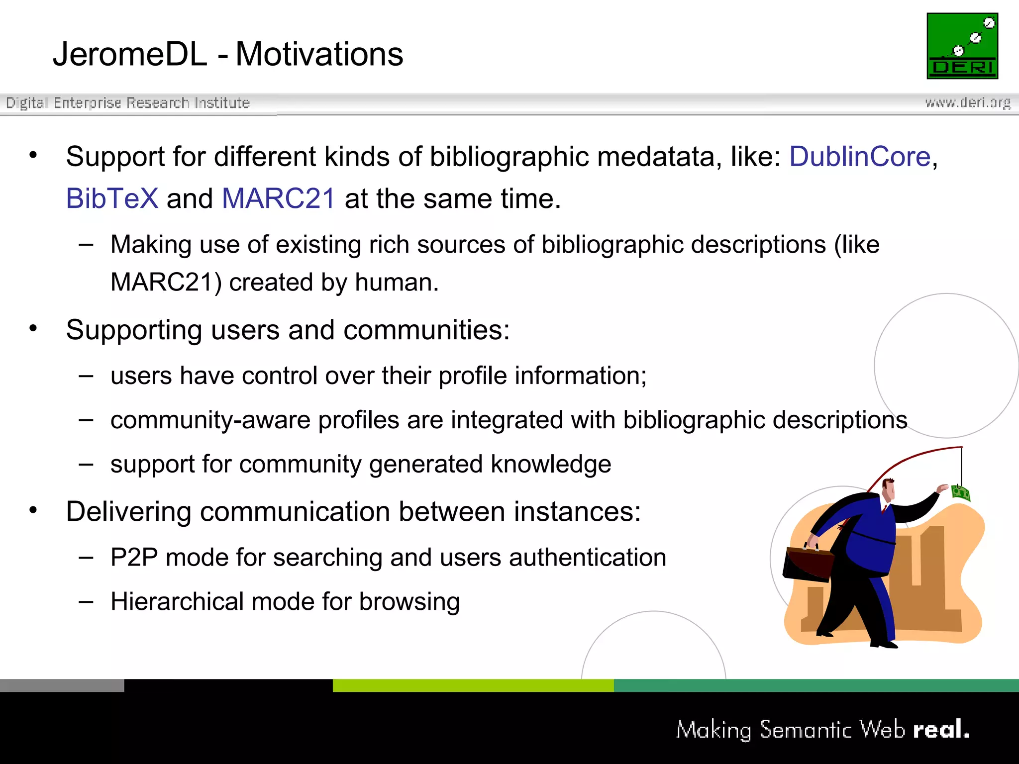 JeromeDL - Motivations Support for different kinds of bibliographic medatata, like:  DublinCore ,  BibTeX  and  MARC21  at the same time. Making use of existing  rich sources  of bibliographic descriptions  (like MARC21) created by human. Supporting users and communities: user s  ha ve  control over  their  profile information ; community-aware profiles are integrated with bibliographic descriptions support for community generated knowledge Delivering communication between instances: P2P mode for searching and users authentication Hierarchical mode for browsing 