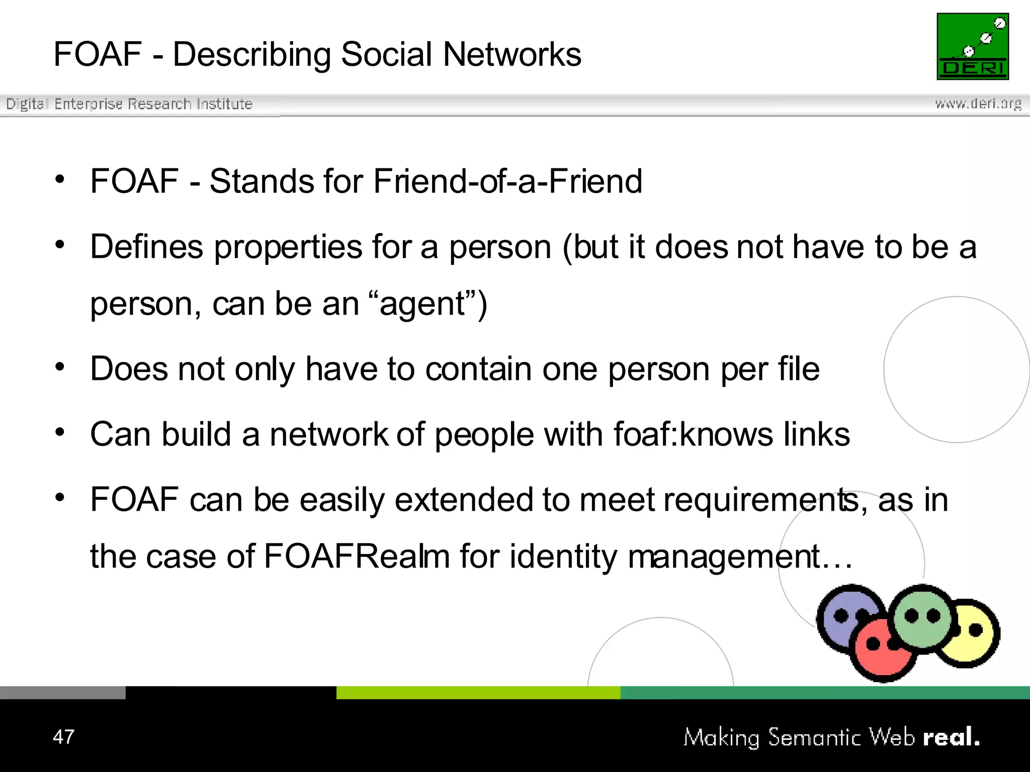FOAF - Describing Social Networks FOAF - Stands for Friend-of-a-Friend Defines properties for a person (but it does not have to be a person, can be an “agent”) Does not only have to contain one person per file Can build a network of people with foaf:knows links FOAF can be easily extended to meet requirements, as in the case of FOAFRealm for identity management… 