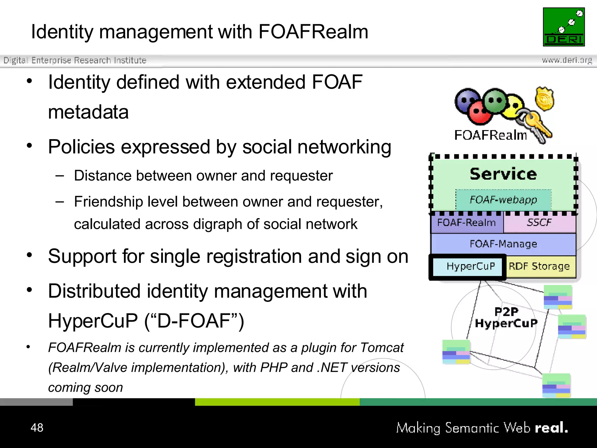 Identity management with FOAFRealm Identity defined with extended FOAF metadata Policies expressed by social networking  Distance between owner and requester Friendship level between owner and requester, calculated across digraph of social network Support for single registration and sign on Distributed identity management with HyperCuP (“D-FOAF”) FOAFRealm is currently implemented as a plugin for Tomcat (Realm/Valve implementation), with PHP and .NET versions coming soon 
