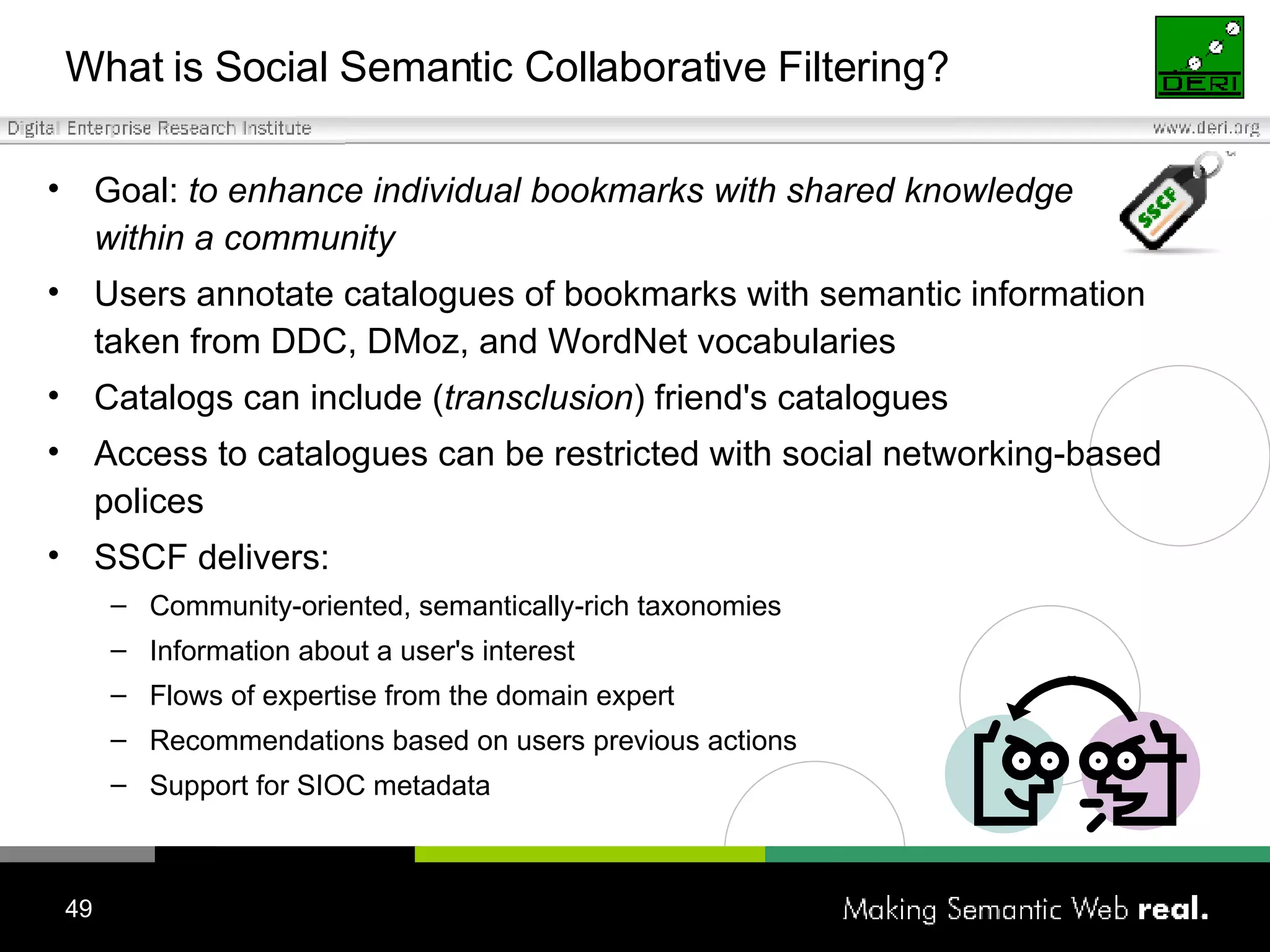What is Social Semantic Collaborative Filtering? Goal:   t o enhance individual bookmarks with shared knowledge  within a community Users annotate catalogues of bookmarks with semantic information taken from  DDC,  DM oz,   and  WordNet vocabularies Catalogs can include ( transclusion ) friend's catalogues Access to catalogues can be restricted with social networking-based polices SSCF delivers: Community-oriented, semantically-rich taxonomies Information about a user's interest  Flows of expertise from the domain expert Recommendations based on users previous actions Support for SIOC metadata 