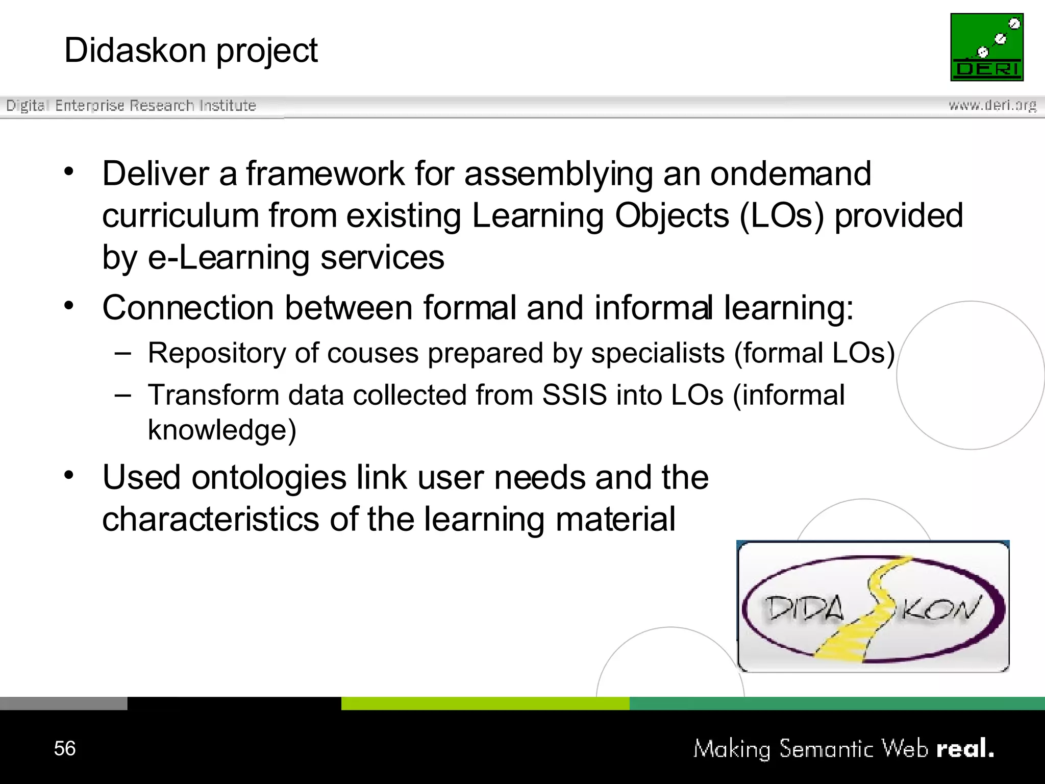 Didaskon project Deliver a framework for assemblying an ondemand curriculum from existing Learning Objects (LOs) provided by e-Learning services Connection between formal and informal learning: Repository of couses prepared by specialists (formal LOs) Transform data collected from SSIS into LOs (informal knowledge) Used o ntolog ies link  user needs and the  characteristics of the   learning material 