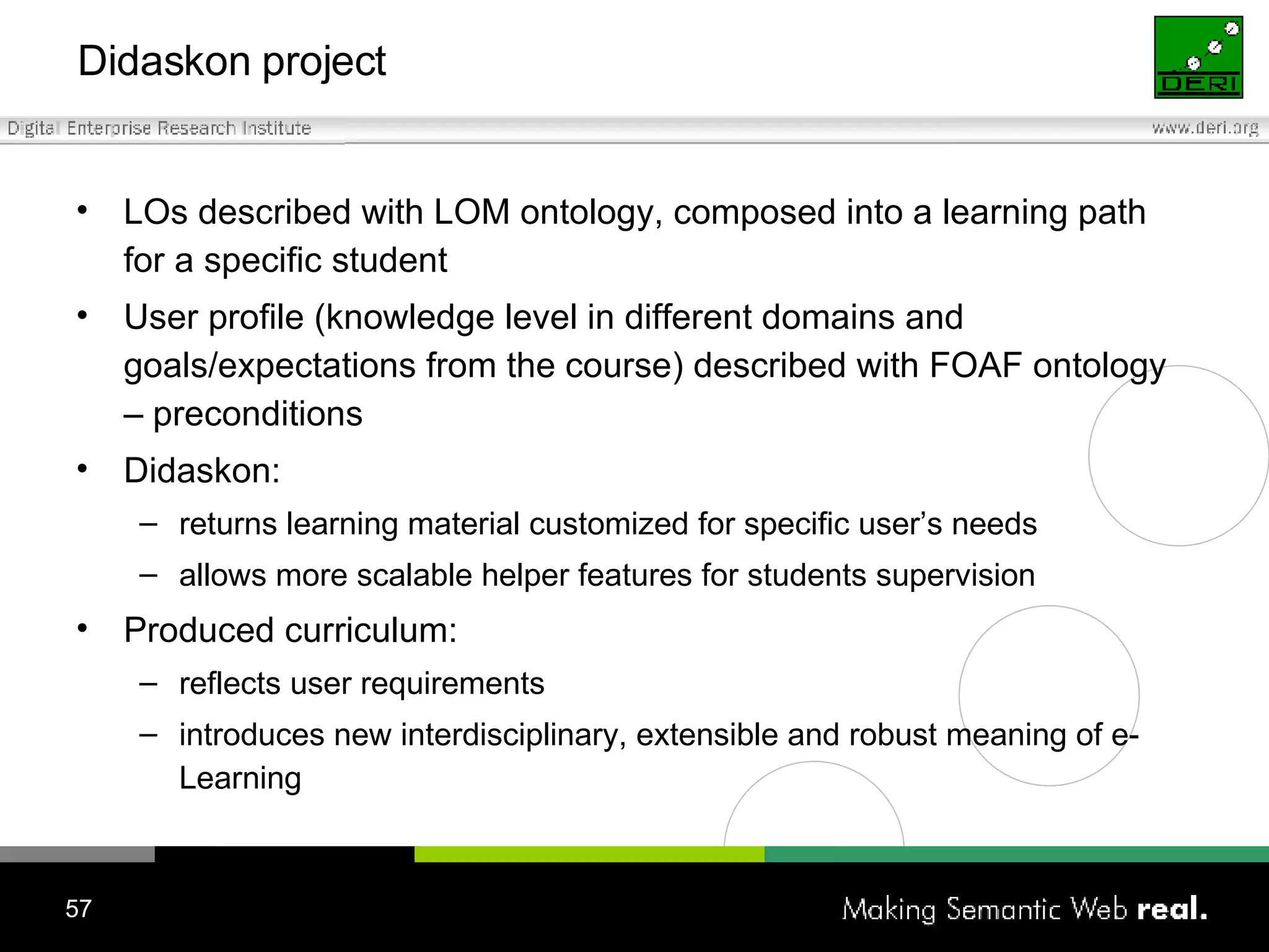 Didaskon project LOs described with LOM ontology,  composed into a learning path for a specific student User profile (knowledge level in different domains and goals/expectations from the course) described with FOAF ontology – preconditions Didaskon: returns learning material customized for specific user’s needs allows more scalable helper features for students supervision Produced curriculum: reflects user requirements introduces new interdisciplinary, extensible and robust meaning of e-Learning 