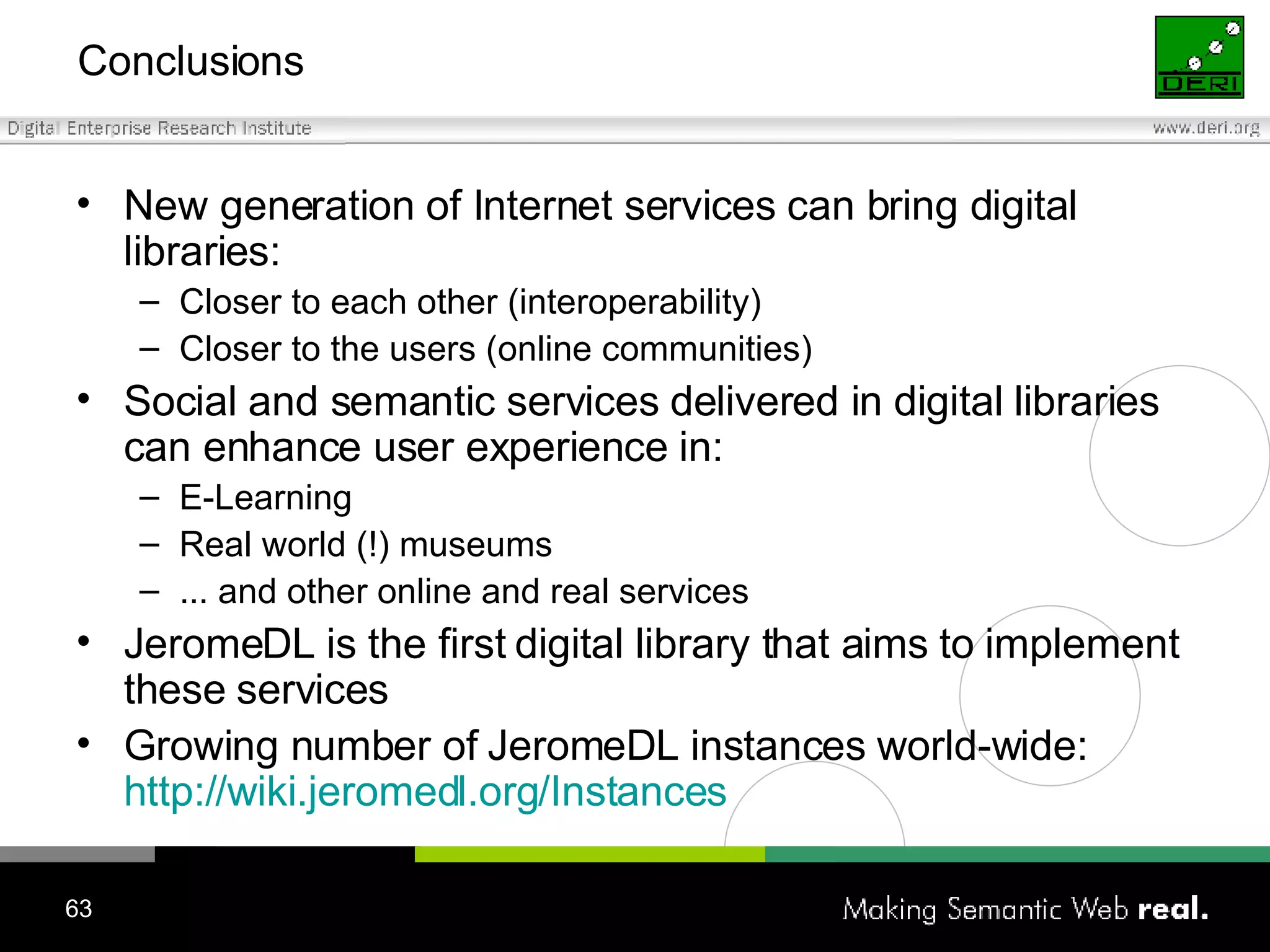 Conclusions New generation of Internet services can bring digital libraries: Closer to each other (interoperability) Closer to the users (online communities) Social and semantic services delivered in digital libraries can enhance user experience in: E-Learning Real world (!) museums ... and other online and real services JeromeDL is the first digital library that aims to implement these services Growing number of JeromeDL instances world-wide:  http://wiki.jeromedl.org/Instances 