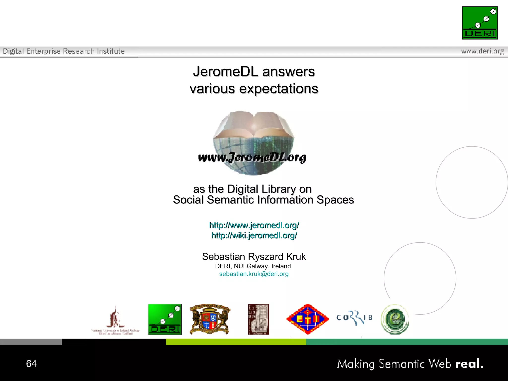 J eromeDL answer s various expectations as  the Digital Library on  Social Semantic Information  Spaces http://www.jeromedl.org/ http://wiki.jeromedl.org/ Sebastian Ryszard Kruk DERI, NUI Galway, Ireland  [email_address] 