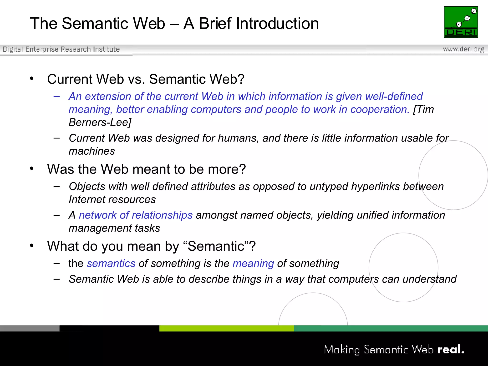 The Semantic Web – A Brief Introduction Current Web vs. Semantic Web? An extension of the current Web in which information is given well-defined meaning, better enabling computers and people to work in cooperation.  [Tim Berners-Lee] Current Web was designed for humans, and there is little information usable for machines Was the Web meant to be more? Objects with well defined attributes as opposed to untyped hyperlinks between Internet resources A  network of relationships  amongst named objects, yielding unified information management tasks What do you mean by “Semantic”? the  semantics  of something is the  meaning  of something Semantic Web is able to describe things in a way that computers can understand 