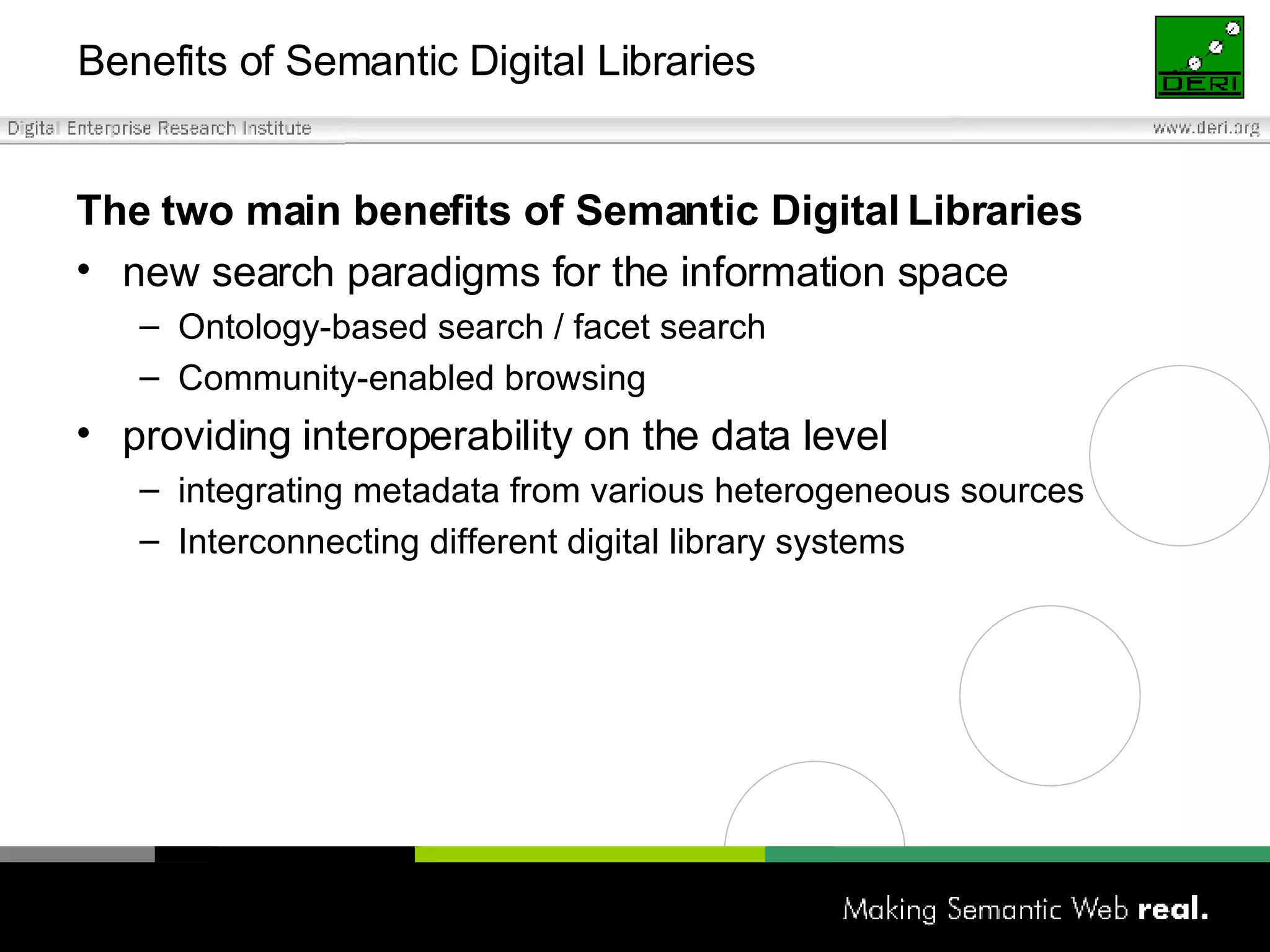 Benefits of Semantic Digital Libraries  The two main benefits of Semantic Digital Libraries new search paradigms for the information space Ontology-based search / facet search Community-enabled browsing providing interoperability on the data level integrating metadata from various heterogeneous sources Interconnecting different digital library systems 