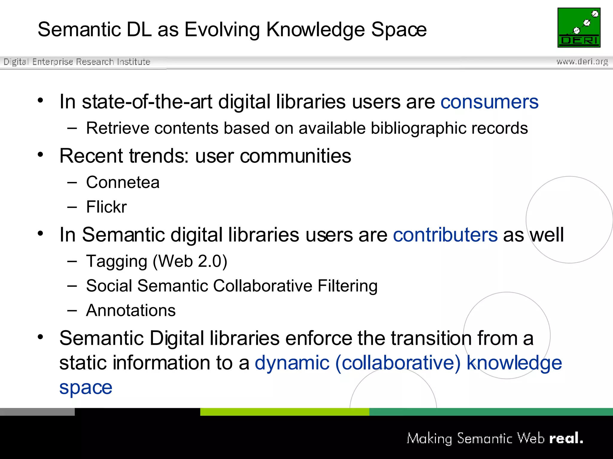 Semantic DL as Evolving Knowledge Space In state-of-the-art digital libraries users are  consumers Retrieve contents based on available bibliographic records Recent trends: user communities Connetea Flickr In Semantic digital libraries users are  contributers  as well Tagging (Web 2.0) Social Semantic Collaborative Filtering Annotations Semantic Digital libraries enforce the transition from a static information to a  dynamic (collaborative) knowledge space   
