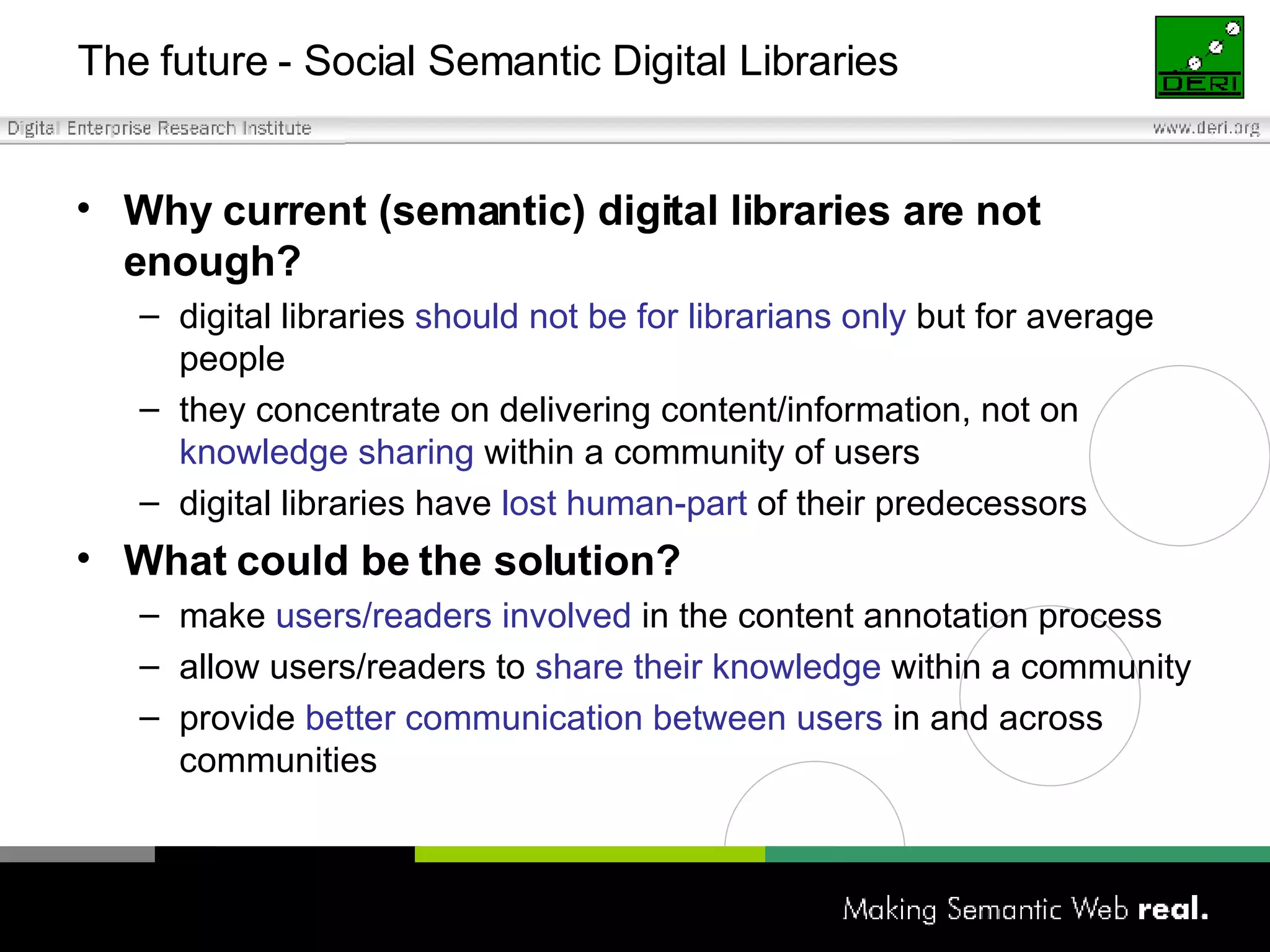 Why current (semantic) digital libraries are not enough? digital libraries  should not be for librarians   only  but for average people they concentrate on delivering content/information, not on  knowledge sharing  within a community of users digital libraries have  lost human-part  of their predecessors What could be the solution? make  users/readers involved  in the content annotation process allow users/readers to  share their knowledge  within a community provide  better communication between users  in and across communities The future - Social Semantic Digital Libraries 