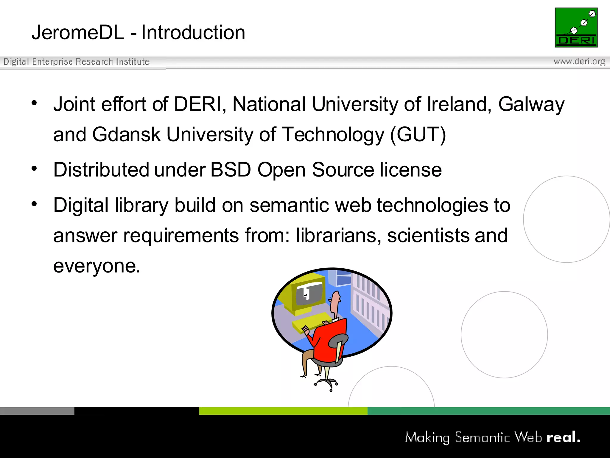 JeromeDL -  Introduction Joint effort of DERI, National University of Ireland, Galway and Gdansk University of Technology (GUT) Distributed under BSD Open Source license Digital library build on semantic web technologies to answer requirements from: librarians, scientists and everyone. 