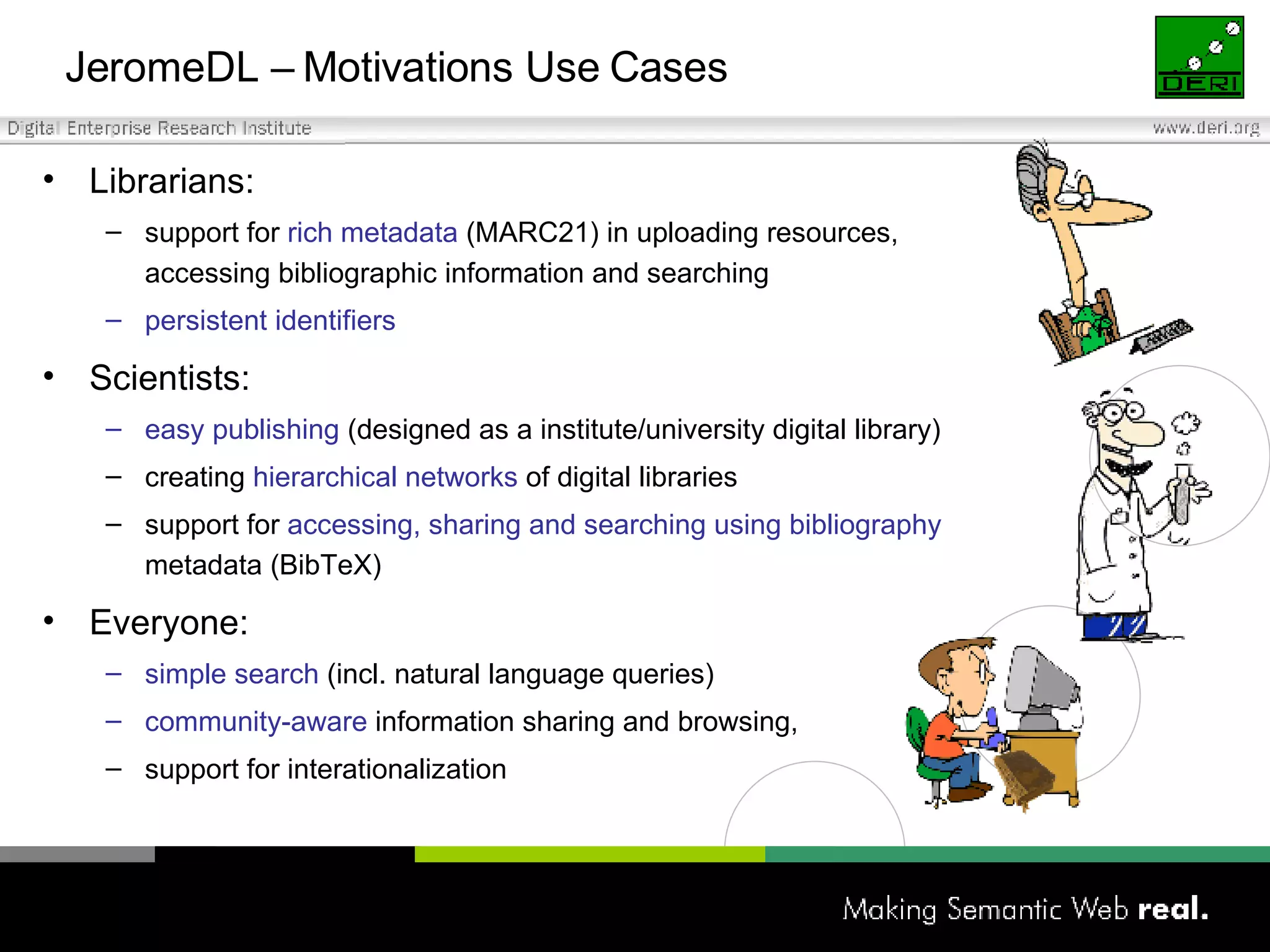 JeromeDL –  Motivations Use Cases Librarians: support for  rich metadata  (MARC21) in uploading resources,  accessing bibliographic information and searching persistent identifiers Scientists:  easy publishing  (designed as a institute/university digital library) creating  hierarchical networks  of digital libraries support for  accessing, sharing and searching using bibliography   metadata (BibTeX) Everyone: simple search  (incl. natural language queries)  community-aware  information sharing and browsing,  support for interationalization 