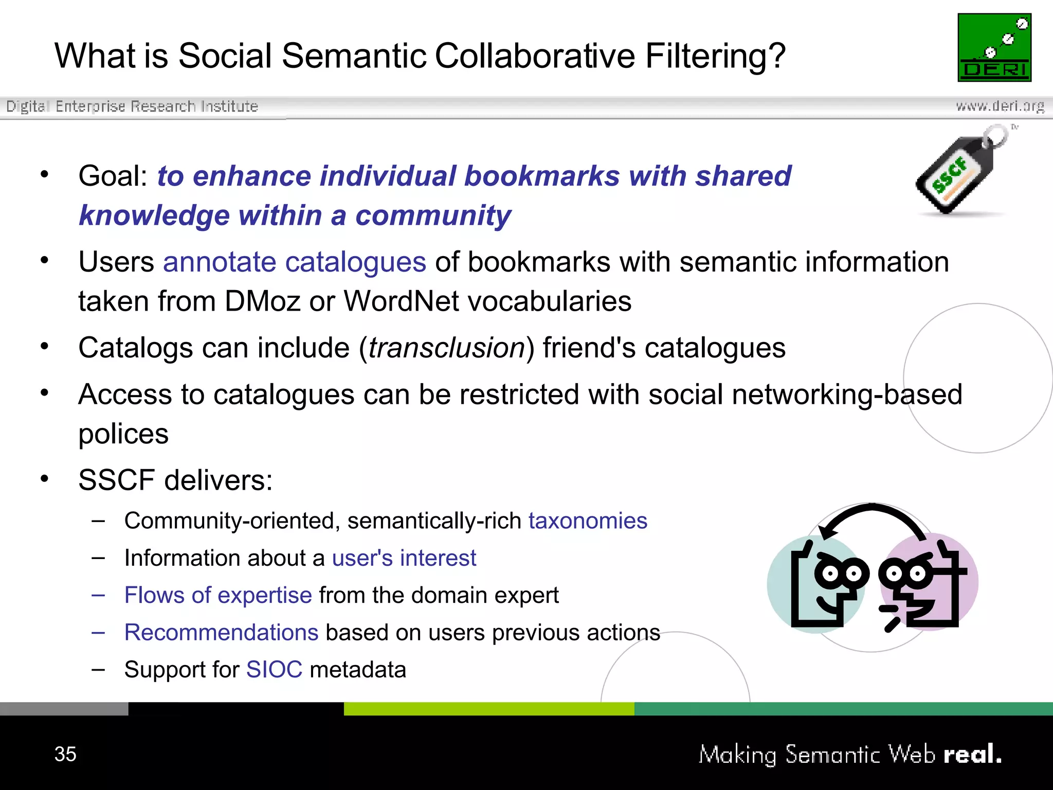 What is  S ocial  S emantic  C ollaborative  F iltering? Goal:   t o enhance individual bookmarks with shared  knowledge within a community Users  annotate catalogues  of bookmarks with semantic information taken from DM oz  or WordNet vocabularies Catalogs can include ( transclusion ) friend's catalogues Access to catalogues can be restricted with social networking-based polices SSCF delivers: Community-oriented, semantically-rich  taxonomies Information about a  user's interest   Flows of expertise  from the domain expert Recommendations  based on users previous actions Support for  SIOC  metadata 