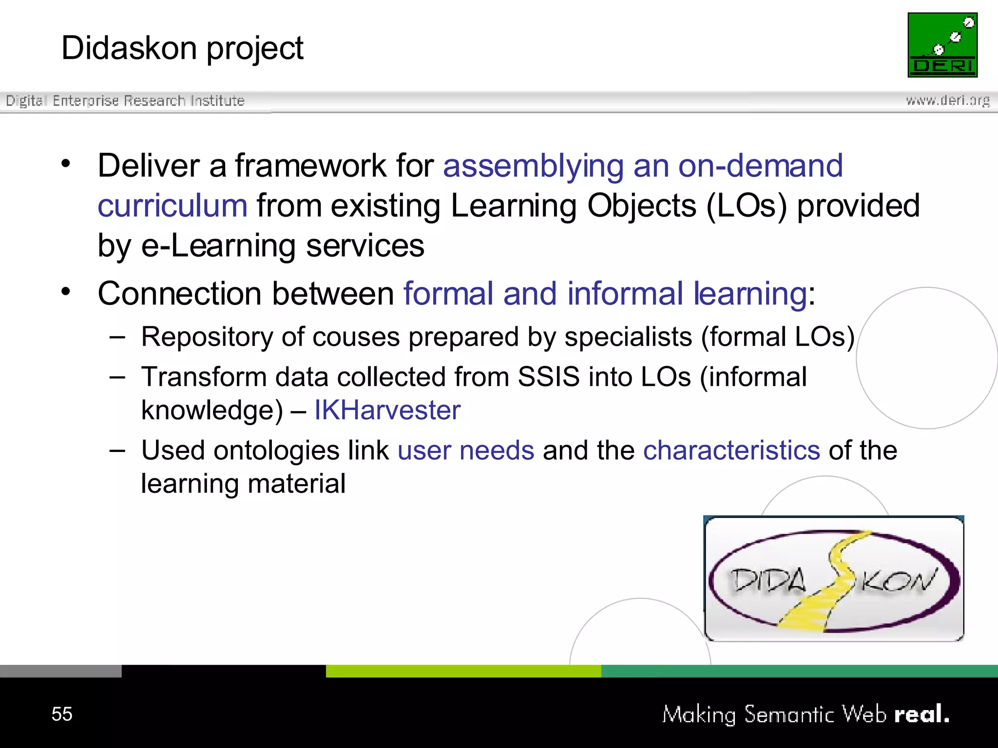 Didaskon project Deliver a framework for  assemblying an on-demand curriculum  from existing Learning Objects (LOs) provided by e-Learning services Connection between  formal and informal learning : Repository of couses prepared by specialists (formal LOs) Transform data collected from SSIS into LOs (informal knowledge) –  IKHarvester Used o ntolog ies link   user needs  and the   characteristics  of the   learning material 