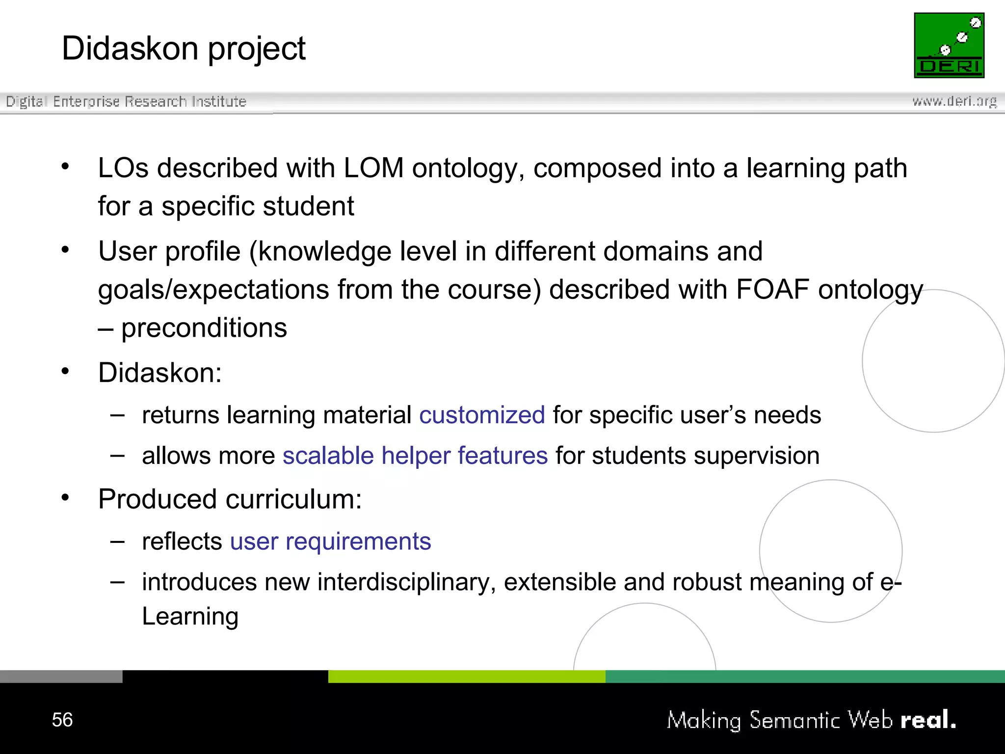 Didaskon project LOs described with LOM ontology,  composed into a learning path for a specific student User profile (knowledge level in different domains and goals/expectations from the course) described with FOAF ontology – preconditions Didaskon: returns learning material  customized  for specific user’s needs allows more  scalable helper features  for students supervision Produced curriculum: reflects  user requirements introduces new interdisciplinary, extensible and robust meaning of e-Learning 