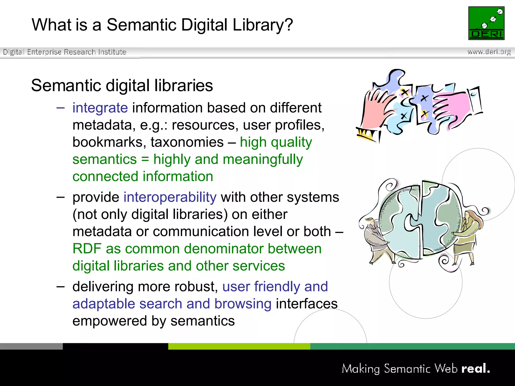 What is a Semantic Digital Library? Semantic digital libraries integrate  information based on different metadata, e.g.: resources, user profiles, bookmarks, taxonomies  –  high quality semantics = highly and meaningfully connected information provide  interoperability  with other systems (not only digital libraries) on either metadata or communication level or both –  RDF as common denominator between digital libraries and other services delivering more robust,  user friendly and adaptable search and browsing  interfaces empowered by semantics 