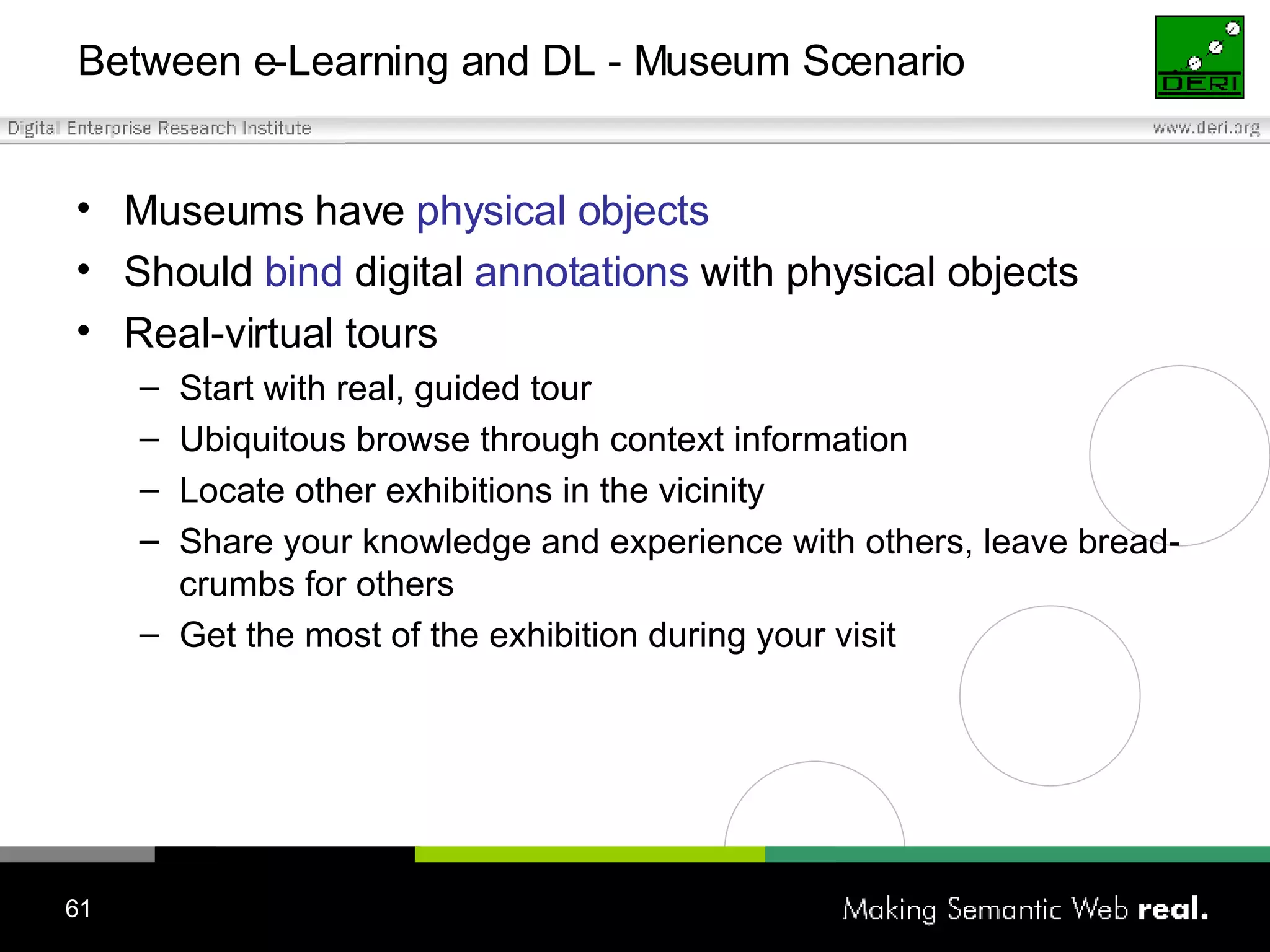 Between e-Learning and DL - Museum Scenario Museums have  physical objects Should  bind  digital  annotations  with physical objects Real-virtual tours Start with real, guided tour Ubiquitous browse through context information Locate other exhibitions in the vicinity  Share your knowledge and experience with others, leave bread-crumbs for others Get the most of the exhibition during your visit 