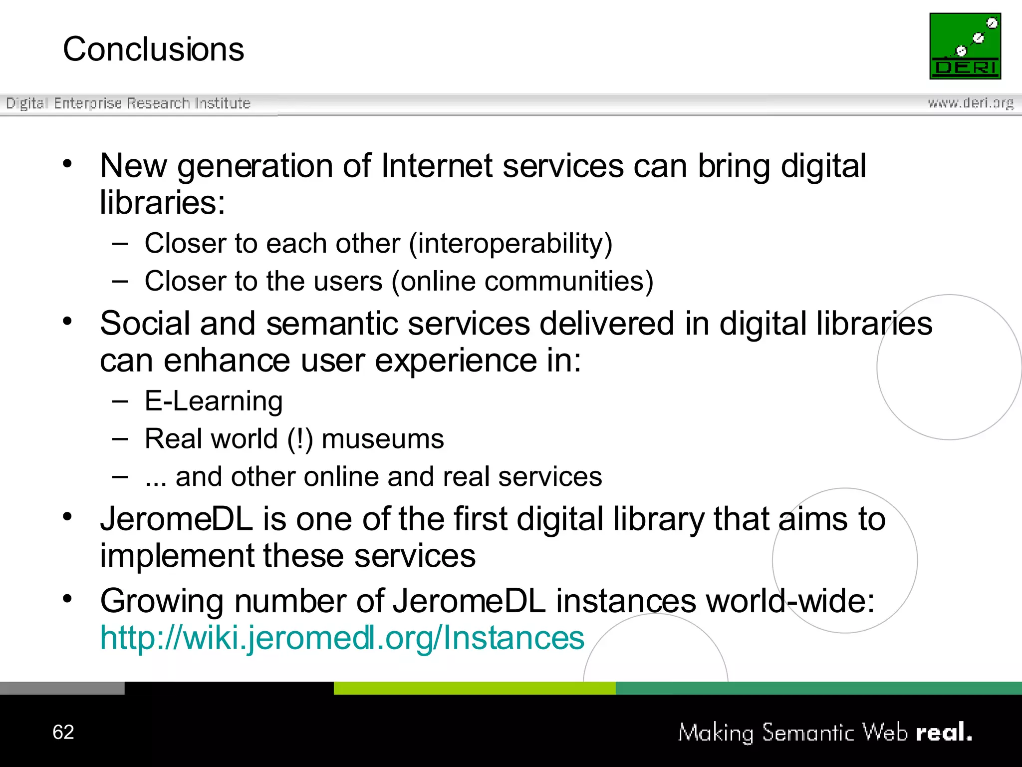 Conclusions New generation of Internet services can bring digital libraries: Closer to each other (interoperability) Closer to the users (online communities) Social and semantic services delivered in digital libraries can enhance user experience in: E-Learning Real world (!) museums ... and other online and real services JeromeDL is one of the first digital library that aims to implement these services Growing number of JeromeDL instances world-wide:  http://wiki.jeromedl.org/Instances 