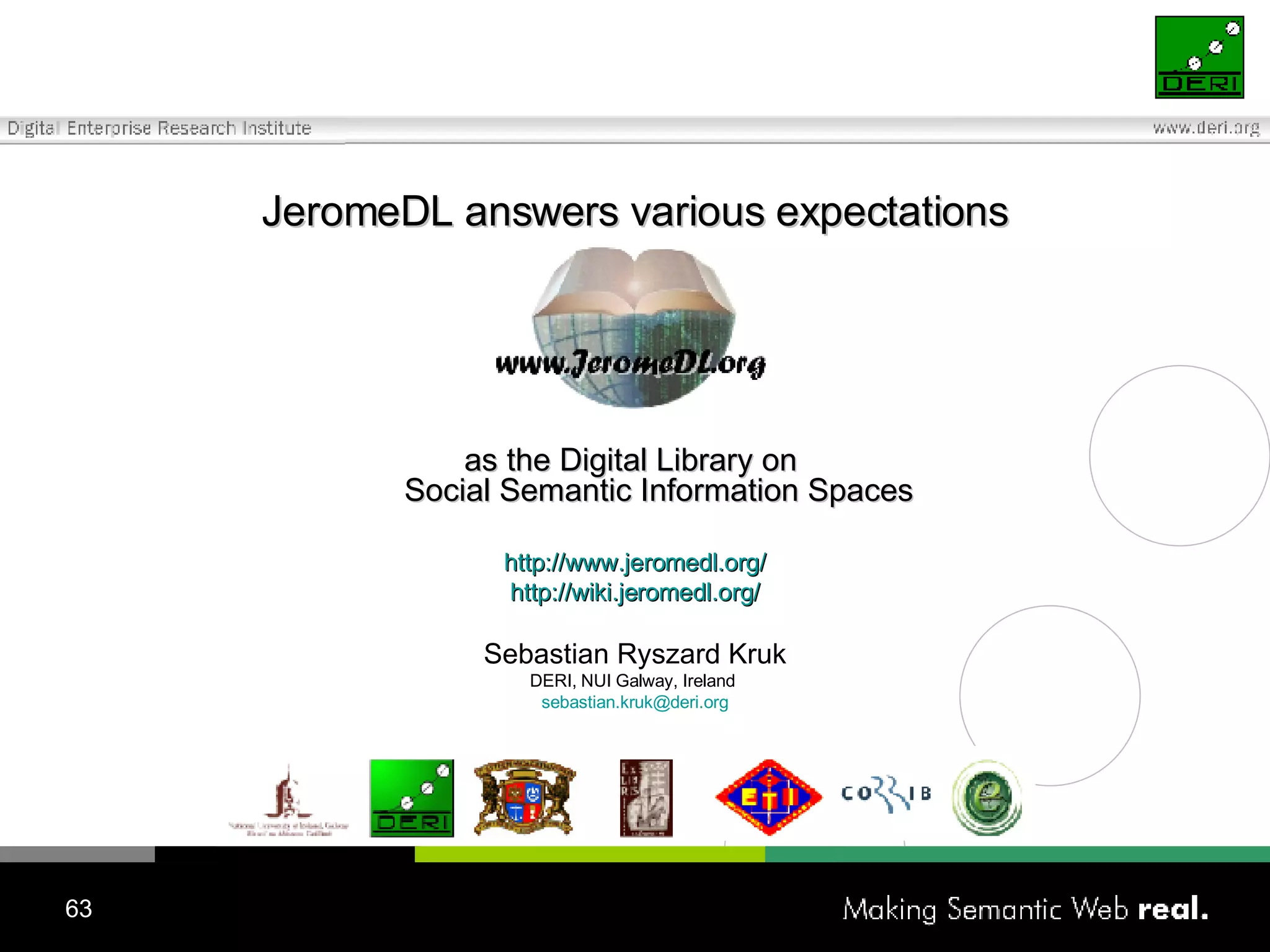 J eromeDL answer s  various expectations as  the Digital Library on  Social Semantic Information  Spaces http://www.jeromedl.org/ http://wiki.jeromedl.org/ Sebastian Ryszard Kruk DERI, NUI Galway, Ireland  [email_address] 