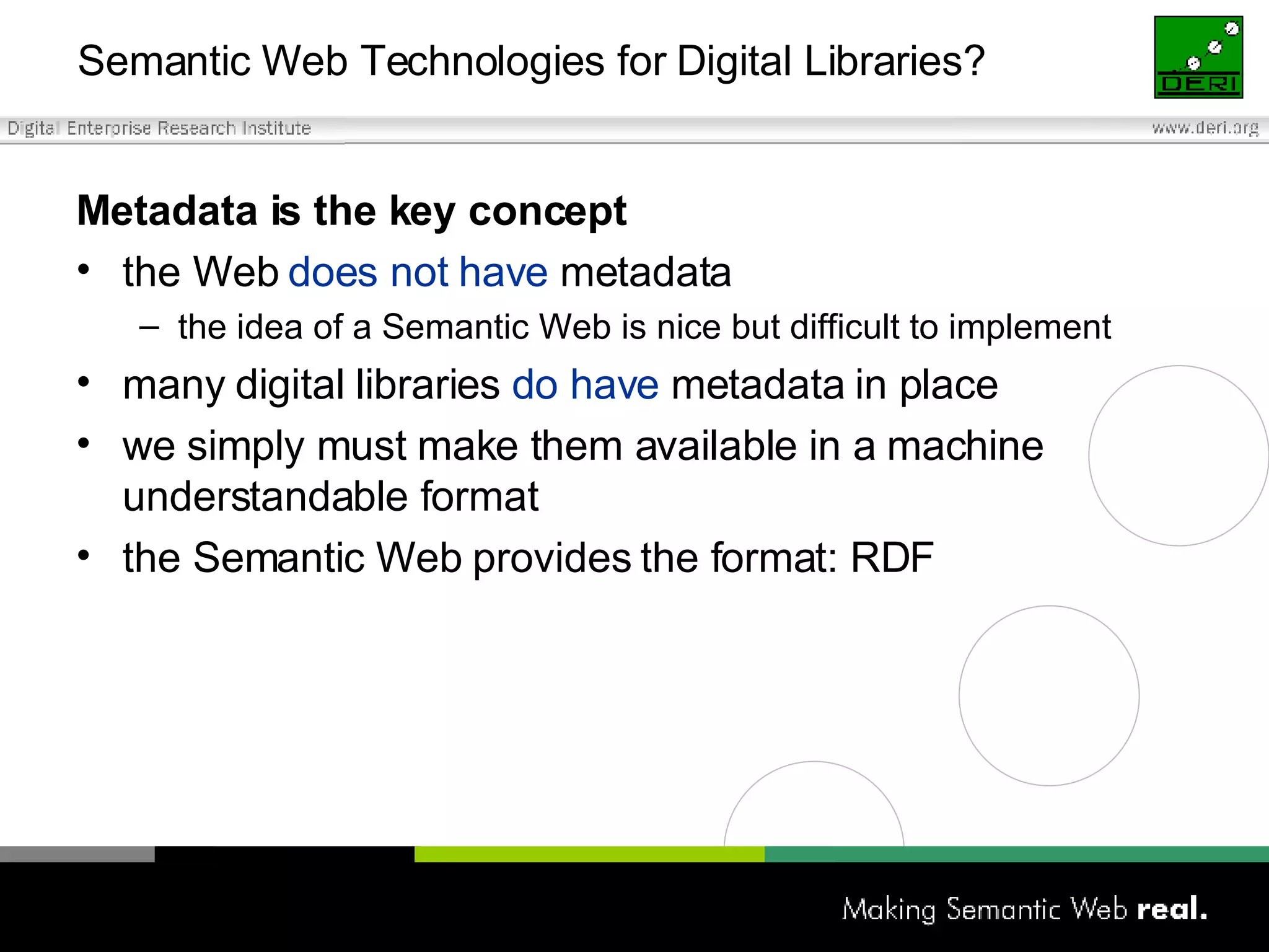 Semantic Web Technologies for Digital Libraries? Metadata is the key concept the Web  does not have  metadata the idea of a Semantic Web is nice but difficult to implement many digital libraries  do have  metadata in place we simply must make them available in a machine understandable format the Semantic Web provides the format: RDF 