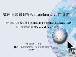 數位圖書館個案與 metadata 之比較研究：   以科羅拉多州數位計畫 (Colorado Digitization Program, CDP) 與台灣記憶計畫 (Taiwan Memory) 為例   93155003  王盈文 政治大學圖書資訊與檔案學研究所研究生  2005/04/13 