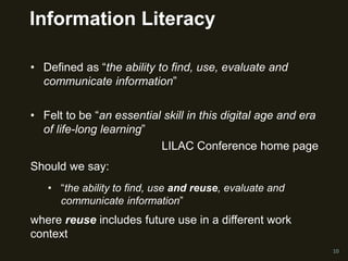 Information Literacy
• Defined as “the ability to find, use, evaluate and
communicate information”
• Felt to be “an essential skill in this digital age and era
of life-long learning”
LILAC Conference home page
10
Should we say:
• “the ability to find, use and reuse, evaluate and
communicate information”
where reuse includes future use in a different work
context
 