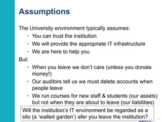 Assumptions
The University environment typically assumes:
• You can trust the institution
• We will provide the appropriate IT infrastructure
• We are here to help you
But:
• When you leave we don’t care (unless you donate
money!)
• Our auditors tell us we must delete accounts when
people leave
• We run courses for new staff & students (our assets)
but not when they are about to leave (our liabilities)
11
Will the institution’s IT environment be regarded as a
silo (a ‘walled garden’) afer you leave the institution?
 