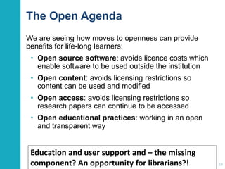 The Open Agenda
We are seeing how moves to openness can provide
benefits for life-long learners:
• Open source software: avoids licence costs which
enable software to be used outside the institution
• Open content: avoids licensing restrictions so
content can be used and modified
• Open access: avoids licensing restrictions so
research papers can continue to be accessed
• Open educational practices: working in an open
and transparent way
14
Education and user support and – the missing
component? An opportunity for librarians?!
 