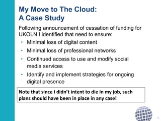 My Move to The Cloud:
A Case Study
Following announcement of cessation of funding for
UKOLN I identified that need to ensure:
• Minimal loss of digital content
• Minimal loss of professional networks
• Continued access to use and modify social
media services
• Identify and implement strategies for ongoing
digital presence
15
Note that since I didn’t intent to die in my job, such
plans should have been in place in any case!
 