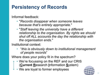 Persistency of Records
Informal feedback:
• "Records disappear when someone leaves
because that's entirely appropriate."
• "Staff leaving the university have a different
relationship to the organisation. By rights we should
shut off ALL accounts the day the relationship with
the organisation ends."
Institutional context:
• “this is obviously down to institutional management
of people records”
Where does your policy fit in the spectrum?
• We’re focussing on the REF and our CRIS
(Current Research Information System)
• We are loyal to former employees
18
 