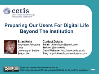 Preparing Our Users For Digital Life
Beyond The Institution
Brian Kelly
Innovation Advocate
Cetis
University of Bolton
Bolton, UK
Contact Details
Email: ukwebfocus@gmail.com
Twitter: @briankelly
Cetis Web site: http://www.cetis.ac.uk/
Blog: http://ukwebfocus.wordpress.com/
Slides and further information available at
https://ukwebfocus.wordpress.com/events/digital-life-beyond-the-institution/
 