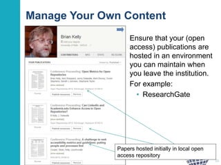 Manage Your Own Content
Ensure that your (open
access) publications are
hosted in an environment
you can maintain when
you leave the institution.
For example:
• ResearchGate
20
Papers hosted initially in local open
access repository
 