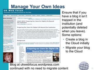 Manage Your Own Ideas
Ensure that if you
have a blog it isn’t
trapped in the
institution (and
potentially deleted
when you leave).
Some options:
• Create a blog in
the Cloud initially
• Migrate your blog
to the Cloud
22
Blog at ukwebfocus.wordpress.com
continued with no need to migrate content
 