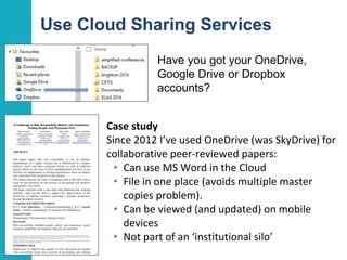 Use Cloud Sharing Services
Have you got your OneDrive,
Google Drive or Dropbox
accounts?
23
Case study
Since 2012 I’ve used OneDrive (was SkyDrive) for
collaborative peer-reviewed papers:
• Can use MS Word in the Cloud
• File in one place (avoids multiple master
copies problem).
• Can be viewed (and updated) on mobile
devices
• Not part of an ‘institutional silo’
 