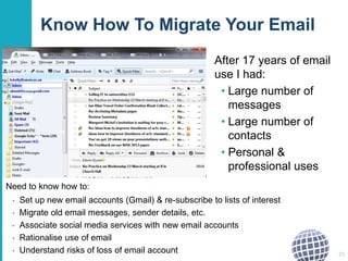 Know How To Migrate Your Email
After 17 years of email
use I had:
• Large number of
messages
• Large number of
contacts
• Personal &
professional uses
25
Need to know how to:
• Set up new email accounts (Gmail) & re-subscribe to lists of interest
• Migrate old email messages, sender details, etc.
• Associate social media services with new email accounts
• Rationalise use of email
• Understand risks of loss of email account
 