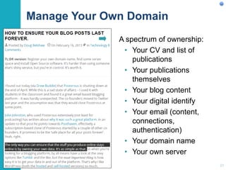 Manage Your Own Domain
A spectrum of ownership:
• Your CV and list of
publications
• Your publications
themselves
• Your blog content
• Your digital identify
• Your email (content,
connections,
authentication)
• Your domain name
• Your own server
27
 