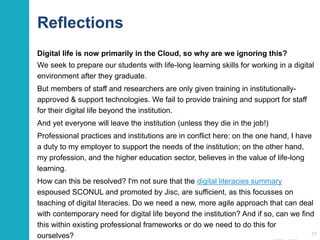 Reflections
Digital life is now primarily in the Cloud, so why are we ignoring this?
We seek to prepare our students with life-long learning skills for working in a digital
environment after they graduate.
But members of staff and researchers are only given training in institutionally-
approved & support technologies. We fail to provide training and support for staff
for their digital life beyond the institution.
And yet everyone will leave the institution (unless they die in the job!)
Professional practices and institutions are in conflict here: on the one hand, I have
a duty to my employer to support the needs of the institution; on the other hand,
my profession, and the higher education sector, believes in the value of life-long
learning.
How can this be resolved? I'm not sure that the digital literacies summary
espoused SCONUL and promoted by Jisc, are sufficient, as this focusses on
teaching of digital literacies. Do we need a new, more agile approach that can deal
with contemporary need for digital life beyond the institution? And if so, can we find
this within existing professional frameworks or do we need to do this for
ourselves? 37
 