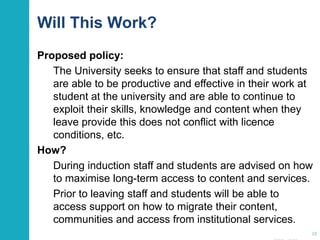 Will This Work?
Proposed policy:
The University seeks to ensure that staff and students
are able to be productive and effective in their work
and study at the university and are able to continue to
exploit their skills, knowledge and content when they
leave provide this does not conflict with licence
conditions, etc.
How?
During induction staff and students are advised on how
to maximise long-term access to content and services.
Prior to leaving staff and students will be able to
access support on how to migrate their content,
communities and access from institutional services.
38
 